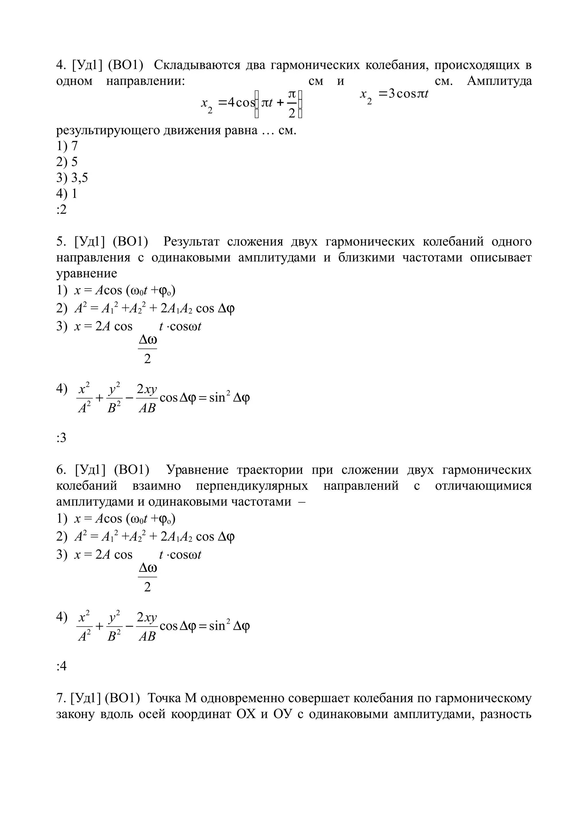 4. [Уд1] (ВО1) Складываются два гармонических колебания, происходящих в
одном направлении:





 

2
cos42
tx
см и
tx  cos32
см. Амплитуда
результирующего движения равна … см.
1) 7
2) 5
3) 3,5
4) 1
:2
5. [Уд1] (ВО1) Результат сложения двух гармонических колебаний одного
направления с одинаковыми амплитудами и близкими частотами описывает
уравнение
1) х = Acos (ω0t +o)
2) A2
= A1
2
+A2
2
+ 2A1A2 cos 
3) x = 2A cos
2

t cosωt
4) 2 2
2
2 2
2
cos sin
x y xy
A B AB
    
:3
6. [Уд1] (ВО1) Уравнение траектории при сложении двух гармонических
колебаний взаимно перпендикулярных направлений с отличающимися
амплитудами и одинаковыми частотами –
1) х = Acos (ω0t +o)
2) A2
= A1
2
+A2
2
+ 2A1A2 cos 
3) x = 2A cos
2

t cosωt
4) 2 2
2
2 2
2
cos sin
x y xy
A B AB
    
:4
7. [Уд1] (ВО1) Точка М одновременно совершает колебания по гармоническому
закону вдоль осей координат ОХ и ОУ с одинаковыми амплитудами, разность
 