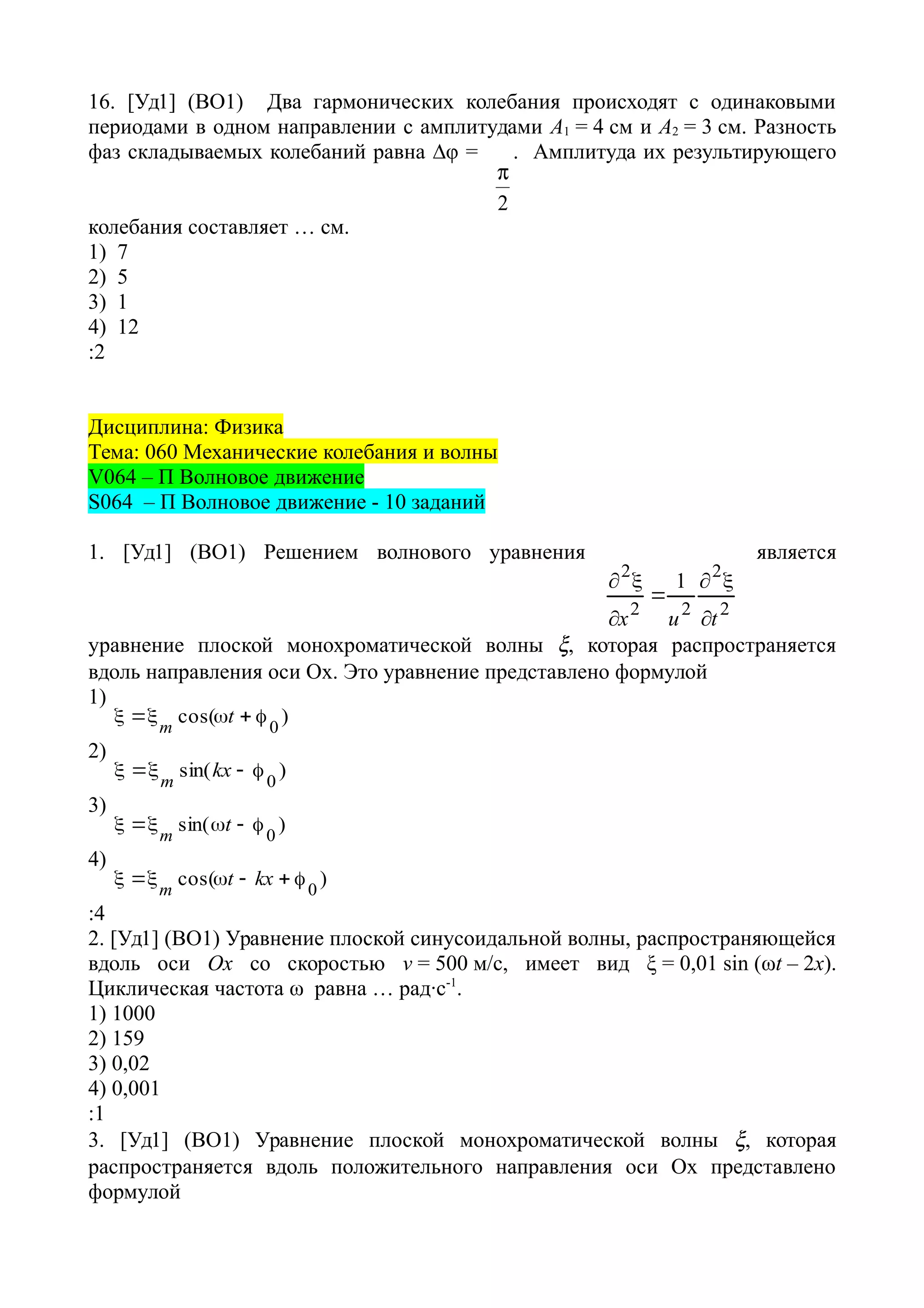 16. [Уд1] (ВО1) Два гармонических колебания происходят с одинаковыми
периодами в одном направлении с амплитудами А1 = 4 см и А2 = 3 см. Разность
фаз складываемых колебаний равна ∆φ =
2

. Амплитуда их результирующего
колебания составляет … см.
1) 7
2) 5
3) 1
4) 12
:2
Дисциплина: Физика
Тема: 060 Механические колебания и волны
V064 – П Волновое движение
S064 – П Волновое движение - 10 заданий
1. [Уд1] (ВО1) Решением волнового уравнения
2
2
22
2
1
tux 




является
уравнение плоской монохроматической волны , которая распространяется
вдоль направления оси Ох. Это уравнение представлено формулой
1)
)cos(
0
 t
m
2)
)sin(
0
 kx
m
3)
)sin(
0
 t
m
4)
)cos( 0
 kxtm
:4
2. [Уд1] (ВО1) Уравнение плоской синусоидальной волны, распространяющейся
вдоль оси Ох со скоростью v = 500 м/с, имеет вид ξ = 0,01 sin (ωt – 2х).
Циклическая частота ω равна … рад·с-1
.
1) 1000
2) 159
3) 0,02
4) 0,001
:1
3. [Уд1] (ВО1) Уравнение плоской монохроматической волны , которая
распространяется вдоль положительного направления оси Ох представлено
формулой
 