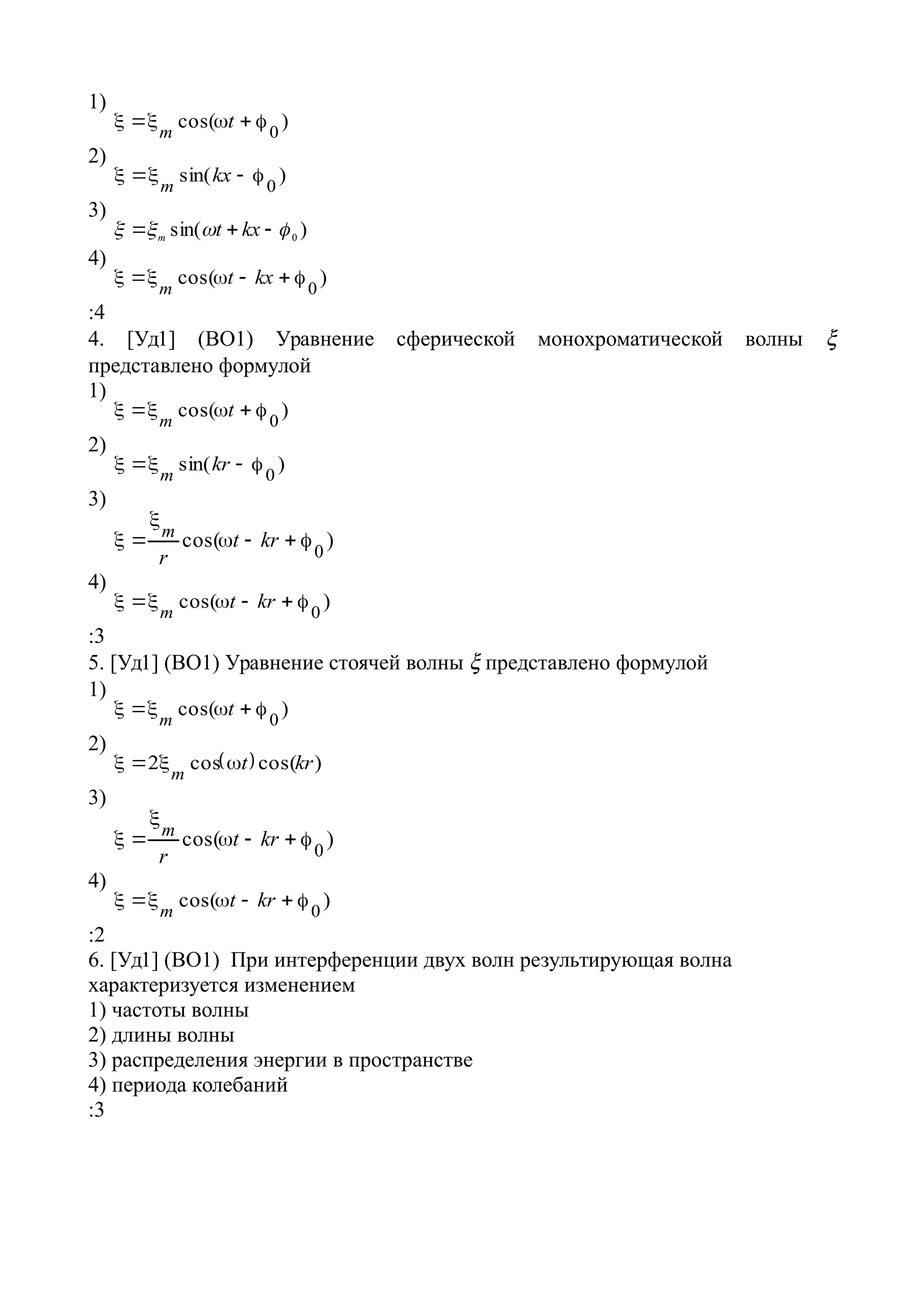 1)
)cos(
0
 t
m
2)
)sin(
0
 kx
m
3)
)sin( 0  kxtm
4)
)cos(
0
 kxt
m
:4
4. [Уд1] (ВО1) Уравнение сферической монохроматической волны 
представлено формулой
1)
)cos( 0
 tm
2)
)sin(
0
 kr
m
3)
)cos(
0


 krt
r
m
4)
)cos(
0
 krt
m
:3
5. [Уд1] (ВО1) Уравнение стоячей волны  представлено формулой
1)
)cos(
0
 t
m
2)
  )cos(cos2 krt
m

3)
)cos(
0


 krt
r
m
4)
)cos(
0
 krt
m
:2
6. [Уд1] (ВО1) При интерференции двух волн результирующая волна
характеризуется изменением
1) частоты волны
2) длины волны
3) распределения энергии в пространстве
4) периода колебаний
:3
 