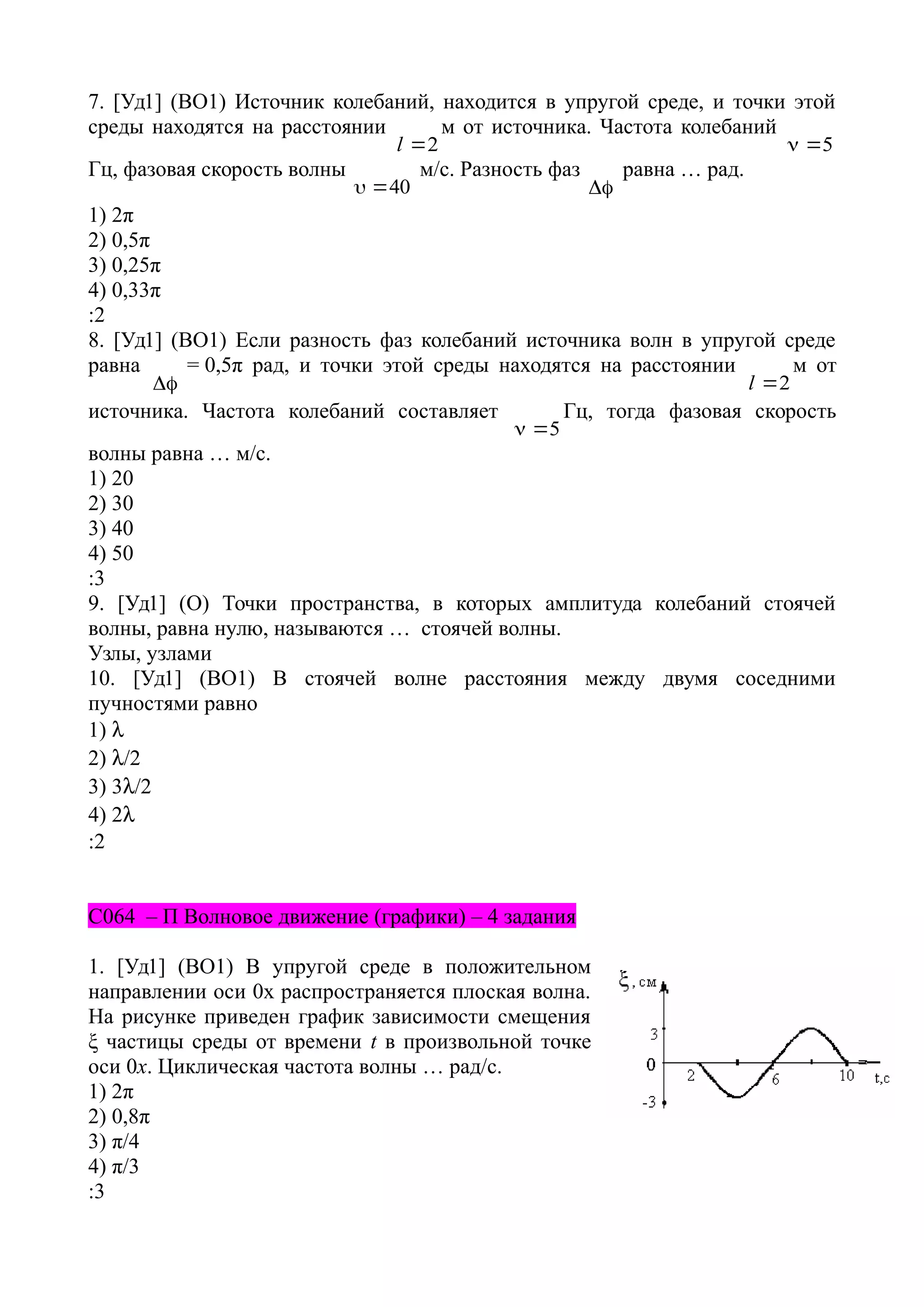 7. [Уд1] (ВО1) Источник колебаний, находится в упругой среде, и точки этой
среды находятся на расстоянии
2l
м от источника. Частота колебаний
5
Гц, фазовая скорость волны
40
м/с. Разность фаз

равна … рад.
1) 2π
2) 0,5π
3) 0,25π
4) 0,33π
:2
8. [Уд1] (ВО1) Если разность фаз колебаний источника волн в упругой среде
равна

= 0,5π рад, и точки этой среды находятся на расстоянии
2l
м от
источника. Частота колебаний составляет
5
Гц, тогда фазовая скорость
волны равна … м/с.
1) 20
2) 30
3) 40
4) 50
:3
9. [Уд1] (О) Точки пространства, в которых амплитуда колебаний стоячей
волны, равна нулю, называются … стоячей волны.
Узлы, узлами
10. [Уд1] (ВО1) В стоячей волне расстояния между двумя соседними
пучностями равно
1) 
2) /2
3) 3/2
4) 2
:2
C064 – П Волновое движение (графики) – 4 задания
1. [Уд1] (ВО1) В упругой среде в положительном
направлении оси 0x распространяется плоская волна.
На рисунке приведен график зависимости смещения
ξ частицы среды от времени t в произвольной точке
оси 0х. Циклическая частота волны … рад/c.
1) 2π
2) 0,8π
3) π/4
4) π/3
:3
 