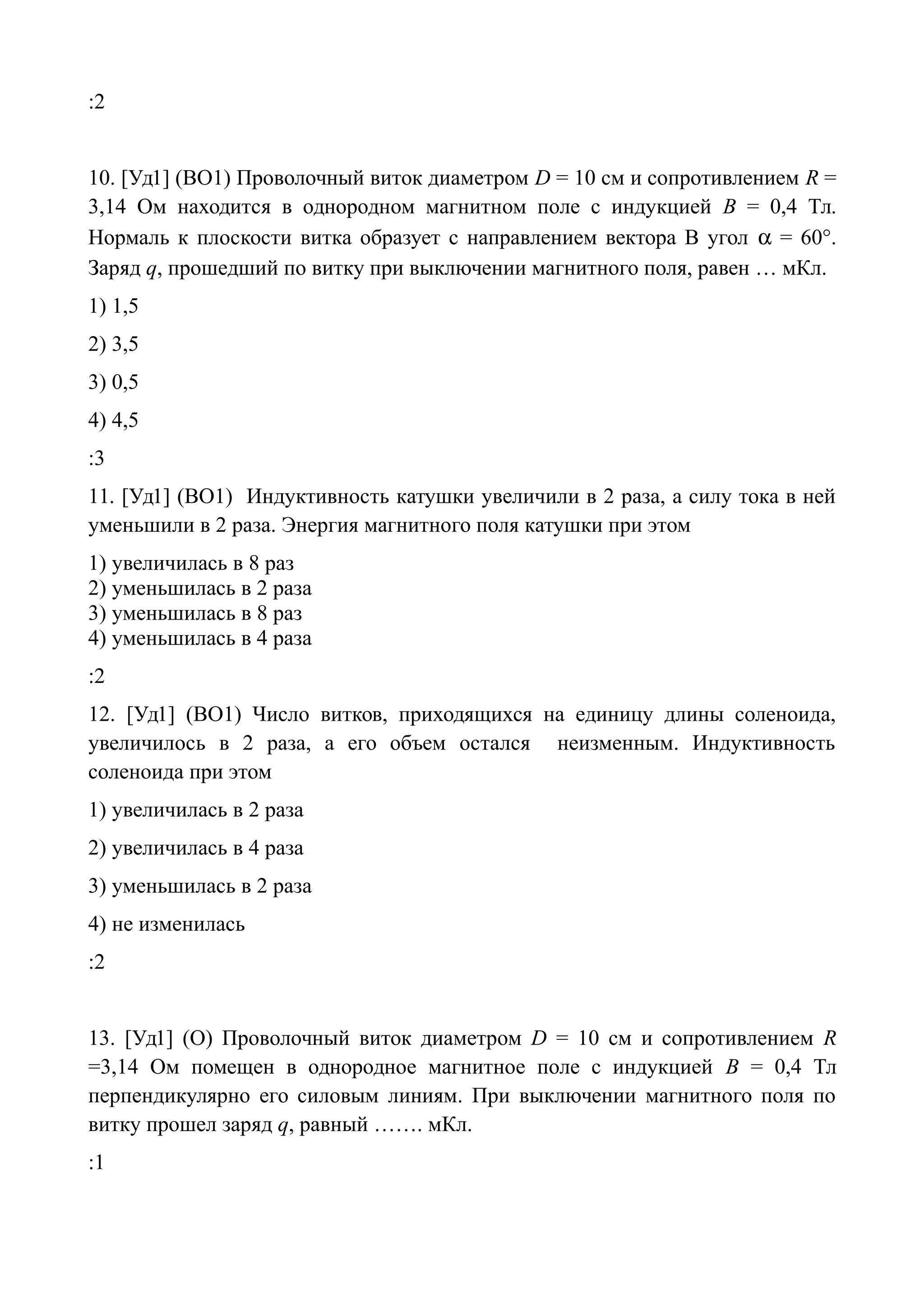 :2
10. [Уд1] (ВО1) Проволочный виток диаметром D = 10 см и сопротивлением R =
3,14 Ом находится в однородном магнитном поле с индукцией B = 0,4 Тл.
Нормаль к плоскости витка образует с направлением вектора В угол  = 60°.
Заряд q, прошедший по витку при выключении магнитного поля, равен … мКл.
1) 1,5
2) 3,5
3) 0,5
4) 4,5
:3
11. [Уд1] (ВО1) Индуктивность катушки увеличили в 2 раза, а силу тока в ней
уменьшили в 2 раза. Энергия магнитного поля катушки при этом
1) увеличилась в 8 раз
2) уменьшилась в 2 раза
3) уменьшилась в 8 раз
4) уменьшилась в 4 раза
:2
12. [Уд1] (ВО1) Число витков, приходящихся на единицу длины соленоида,
увеличилось в 2 раза, а его объем остался неизменным. Индуктивность
соленоида при этом
1) увеличилась в 2 раза
2) увеличилась в 4 раза
3) уменьшилась в 2 раза
4) не изменилась
:2
13. [Уд1] (О) Проволочный виток диаметром D = 10 см и сопротивлением R
=3,14 Ом помещен в однородное магнитное поле с индукцией B = 0,4 Тл
перпендикулярно его силовым линиям. При выключении магнитного поля по
витку прошел заряд q, равный ……. мКл.
:1
 