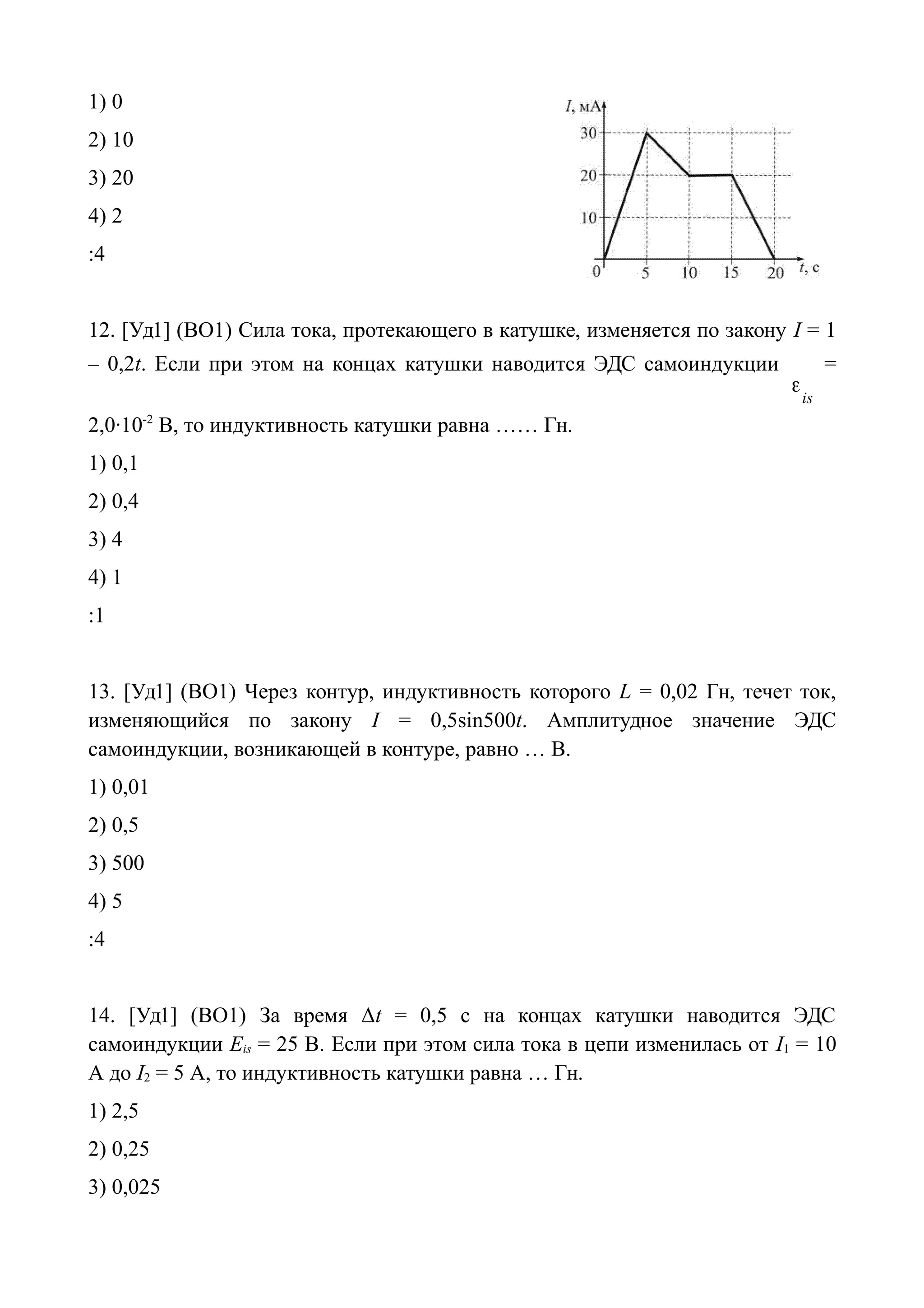 1) 0
2) 10
3) 20
4) 2
:4
12. [Уд1] (ВО1) Сила тока, протекающего в катушке, изменяется по закону I = 1
– 0,2t. Если при этом на концах катушки наводится ЭДС самоиндукции
is

=
2,0·10-2
В, то индуктивность катушки равна …… Гн.
1) 0,1
2) 0,4
3) 4
4) 1
:1
13. [Уд1] (ВО1) Через контур, индуктивность которого L = 0,02 Гн, течет ток,
изменяющийся по закону I = 0,5sin500t. Амплитудное значение ЭДС
самоиндукции, возникающей в контуре, равно … В.
1) 0,01
2) 0,5
3) 500
4) 5
:4
14. [Уд1] (ВО1) За время Δt = 0,5 с на концах катушки наводится ЭДС
самоиндукции Eis = 25 В. Если при этом сила тока в цепи изменилась от I1 = 10
A до I2 = 5 A, то индуктивность катушки равна … Гн.
1) 2,5
2) 0,25
3) 0,025
 