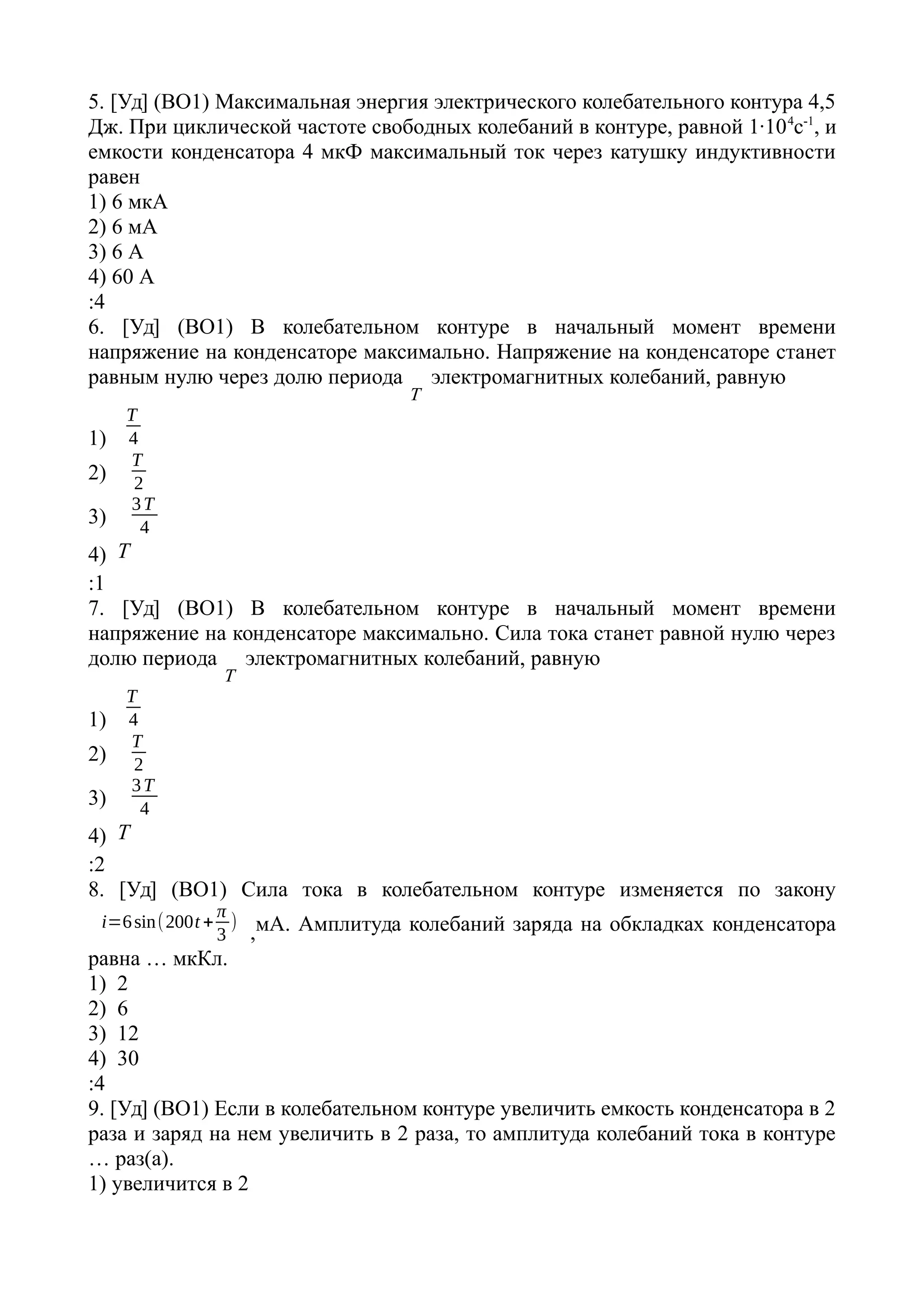 5. [Уд] (ВО1) Максимальная энергия электрического колебательного контура 4,5
Дж. При циклической частоте свободных колебаний в контуре, равной 1·104
с-1
, и
емкости конденсатора 4 мкФ максимальный ток через катушку индуктивности
равен
1) 6 мкА
2) 6 мА
3) 6 А
4) 60 А
:4
6. [Уд] (ВО1) В колебательном контуре в начальный момент времени
напряжение на конденсаторе максимально. Напряжение на конденсаторе станет
равным нулю через долю периода
T
электромагнитных колебаний, равную
1)
T
4
2)
T
2
3)
3T
4
4) T
:1
7. [Уд] (ВО1) В колебательном контуре в начальный момент времени
напряжение на конденсаторе максимально. Сила тока станет равной нулю через
долю периода
T
электромагнитных колебаний, равную
1)
T
4
2)
T
2
3)
3T
4
4) T
:2
8. [Уд] (ВО1) Сила тока в колебательном контуре изменяется по закону
i=6sin(200t +
π
3
)
,мА. Амплитуда колебаний заряда на обкладках конденсатора
равна … мкКл.
1) 2
2) 6
3) 12
4) 30
:4
9. [Уд] (ВО1) Если в колебательном контуре увеличить емкость конденсатора в 2
раза и заряд на нем увеличить в 2 раза, то амплитуда колебаний тока в контуре
… раз(а).
1) увеличится в 2
 