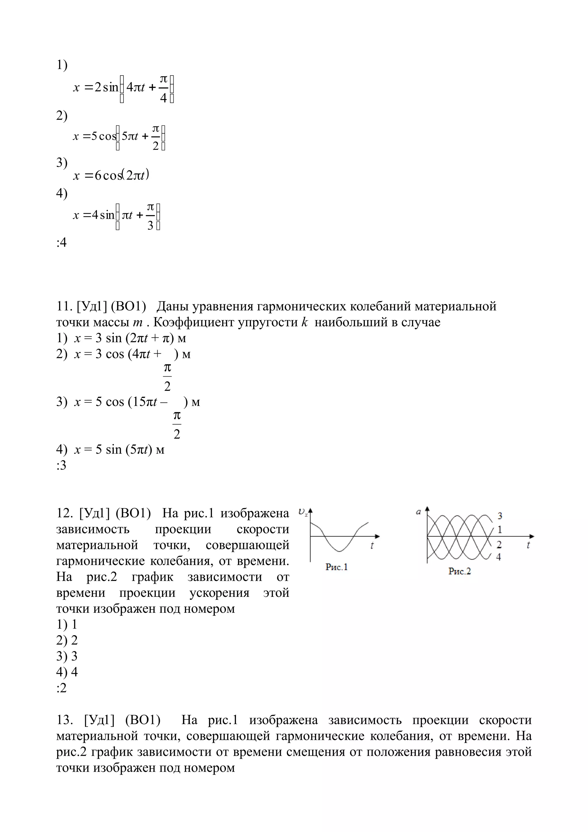 1)





 

4
4sin2 tx
2)





 

2
5cos5 tx
3)
 tx  2cos6
4)





 

3
sin4 tx
:4
11. [Уд1] (ВО1) Даны уравнения гармонических колебаний материальной
точки массы m . Коэффициент упругости k наибольший в случае
1) х = 3 sin (2πt + π) м
2) х = 3 cos (4πt +
2

) м
3) x = 5 cos (15πt –
2

) м
4) x = 5 sin (5πt) м
:3
12. [Уд1] (ВО1) На рис.1 изображена
зависимость проекции скорости
материальной точки, совершающей
гармонические колебания, от времени.
На рис.2 график зависимости от
времени проекции ускорения этой
точки изображен под номером
1) 1
2) 2
3) 3
4) 4
:2
13. [Уд1] (ВО1) На рис.1 изображена зависимость проекции скорости
материальной точки, совершающей гармонические колебания, от времени. На
рис.2 график зависимости от времени смещения от положения равновесия этой
точки изображен под номером
 