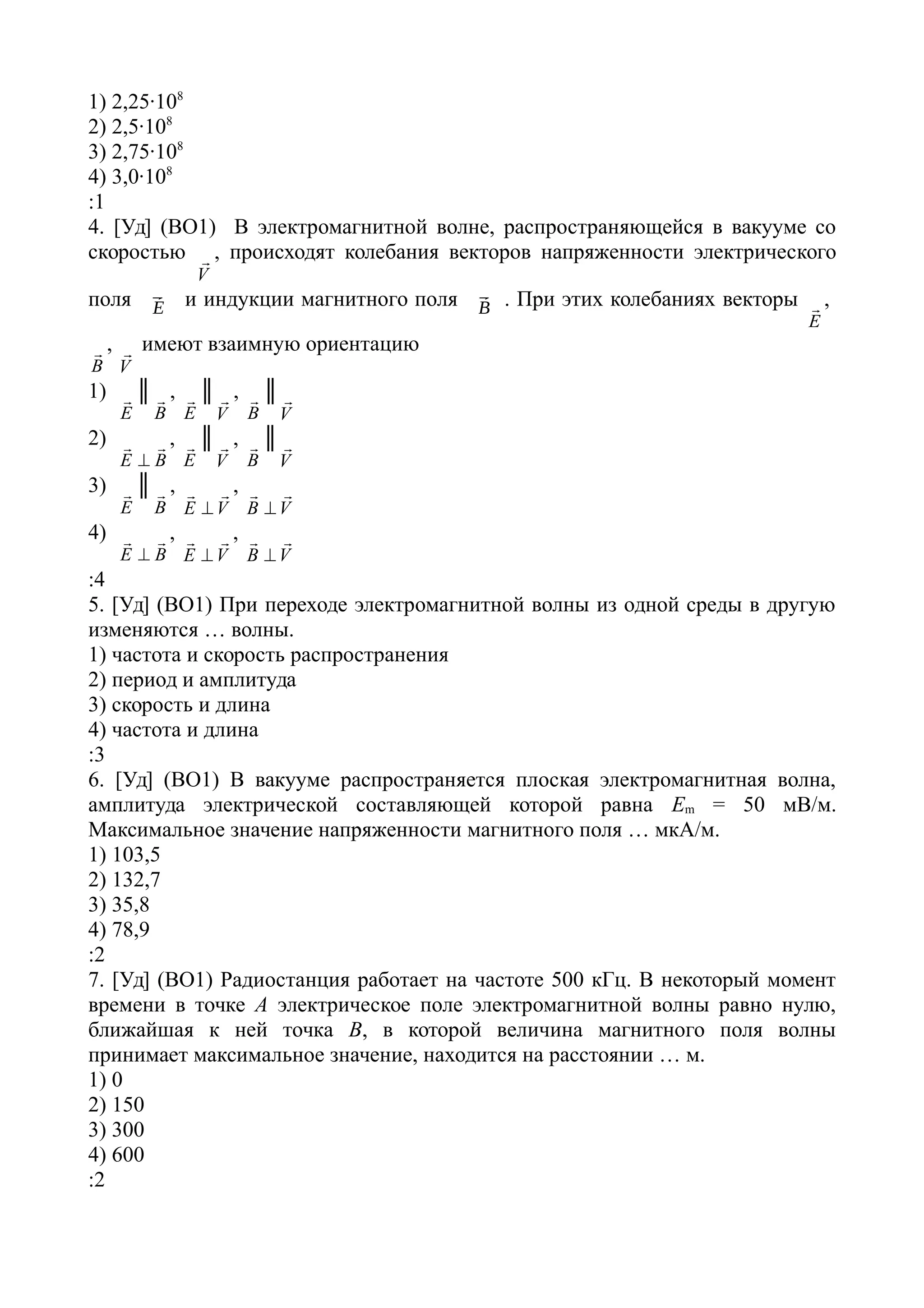 1) 2,25·108
2) 2,5·108
3) 2,75·108
4) 3,0·108
:1
4. [Уд] (ВО1) В электромагнитной волне, распространяющейся в вакууме со
скоростью
V
 , происходят колебания векторов напряженности электрического
поля ⃗E и индукции магнитного поля ⃗B . При этих колебаниях векторы
E
 ,
B
 ,
V
 имеют взаимную ориентацию
1)
E
 ║
B
 ,
E
 ║
V
 ,
B
 ║
V

2)
BE


,
E
 ║
V
 ,
B
 ║
V

3)
E
 ║
B
 ,
VE


,
VB


4)
BE


,
VE


,
VB


:4
5. [Уд] (ВО1) При переходе электромагнитной волны из одной среды в другую
изменяются … волны.
1) частота и скорость распространения
2) период и амплитуда
3) скорость и длина
4) частота и длина
:3
6. [Уд] (ВО1) В вакууме распространяется плоская электромагнитная волна,
амплитуда электрической составляющей которой равна Еm = 50 мВ/м.
Максимальное значение напряженности магнитного поля … мкА/м.
1) 103,5
2) 132,7
3) 35,8
4) 78,9
:2
7. [Уд] (ВО1) Радиостанция работает на частоте 500 кГц. В некоторый момент
времени в точке А электрическое поле электромагнитной волны равно нулю,
ближайшая к ней точка В, в которой величина магнитного поля волны
принимает максимальное значение, находится на расстоянии … м.
1) 0
2) 150
3) 300
4) 600
:2
 