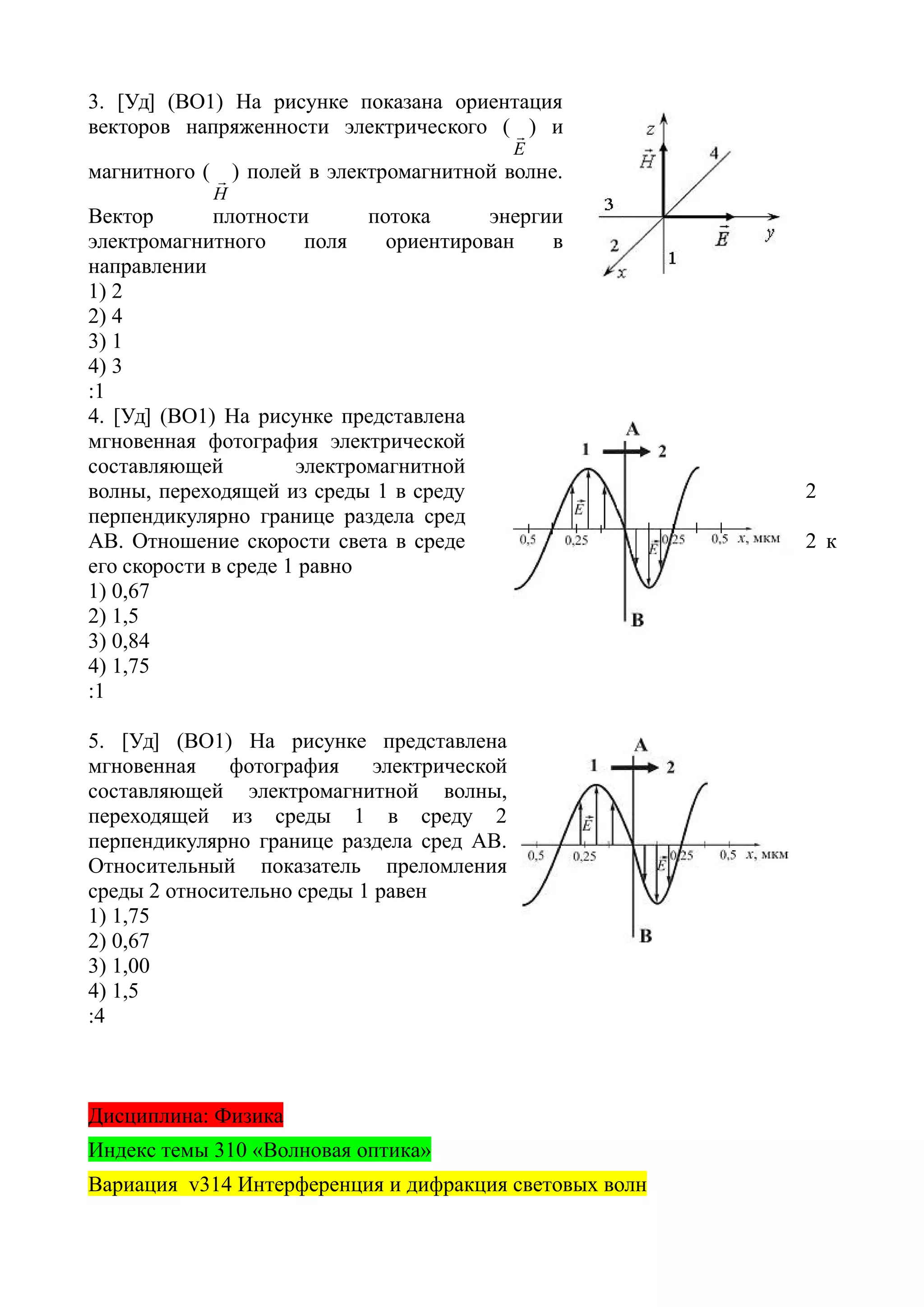 3. [Уд] (ВО1) На рисунке показана ориентация
векторов напряженности электрического (
Е
 ) и
магнитного (
Н
 ) полей в электромагнитной волне.
Вектор плотности потока энергии
электромагнитного поля ориентирован в
направлении
1) 2
2) 4
3) 1
4) 3
:1
4. [Уд] (ВО1) На рисунке представлена
мгновенная фотография электрической
составляющей электромагнитной
волны, переходящей из среды 1 в среду 2
перпендикулярно границе раздела сред
АВ. Отношение скорости света в среде 2 к
его скорости в среде 1 равно
1) 0,67
2) 1,5
3) 0,84
4) 1,75
:1
5. [Уд] (ВО1) На рисунке представлена
мгновенная фотография электрической
составляющей электромагнитной волны,
переходящей из среды 1 в среду 2
перпендикулярно границе раздела сред АВ.
Относительный показатель преломления
среды 2 относительно среды 1 равен
1) 1,75
2) 0,67
3) 1,00
4) 1,5
:4
Дисциплина: Физика
Индекс темы 310 «Волновая оптика»
Вариация v314 Интерференция и дифракция световых волн
 
