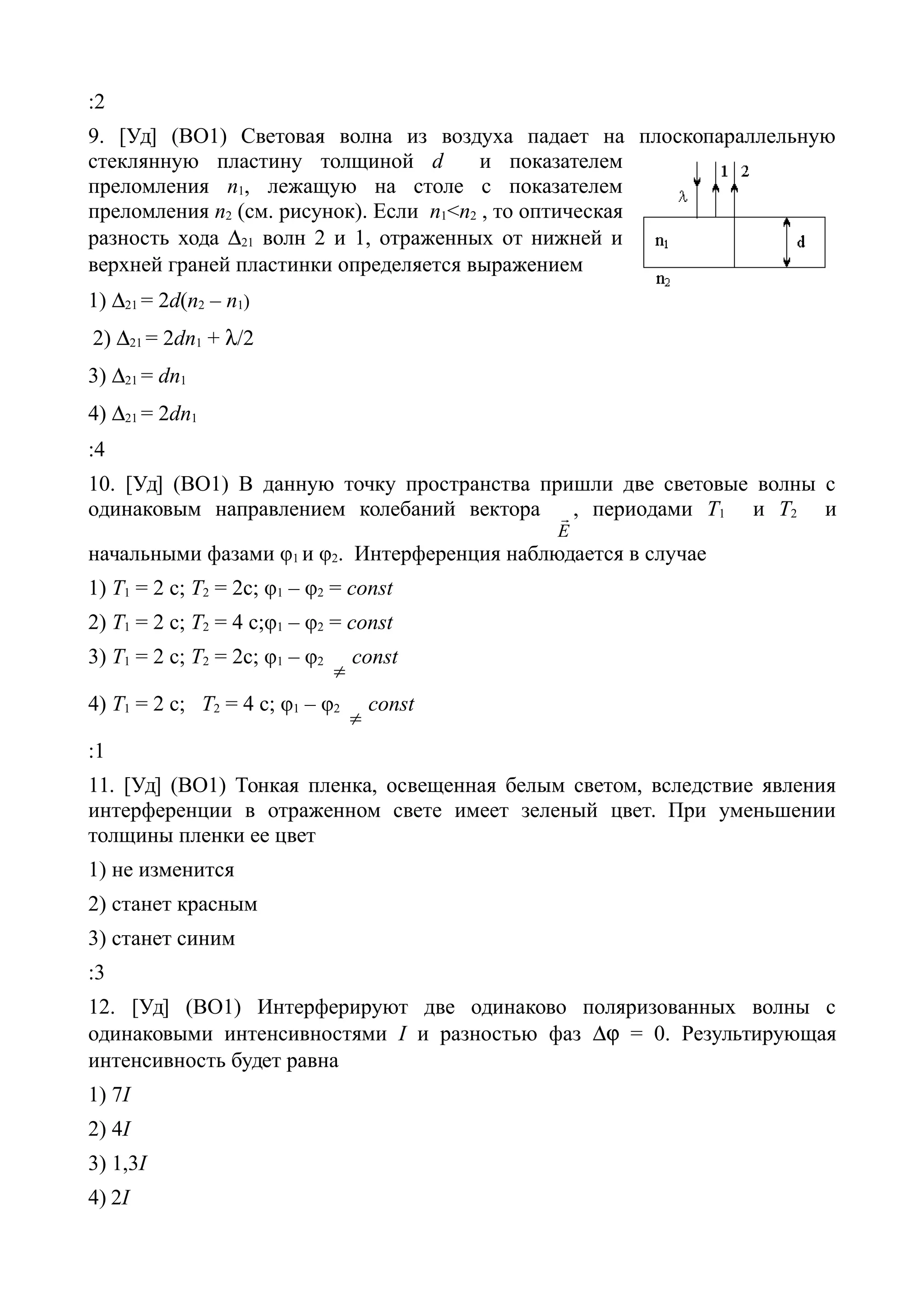 :2
9. [Уд] (ВО1) Световая волна из воздуха падает на плоскопараллельную
стеклянную пластину толщиной d и показателем
преломления n1, лежащую на столе с показателем
преломления n2 (см. рисунок). Если n1<n2 , то оптическая
разность хода 21 волн 2 и 1, отраженных от нижней и
верхней граней пластинки определяется выражением
1) 21 = 2d(n2 – n1)
2) 21 = 2dn1 + /2
3) 21 = dn1
4) 21 = 2dn1
:4
10. [Уд] (ВО1) В данную точку пространства пришли две световые волны с
одинаковым направлением колебаний вектора
Е
 , периодами Т1 и Т2 и
начальными фазами φ1 и φ2. Интерференция наблюдается в случае
1) Т1 = 2 с; Т2 = 2с; φ1 – φ2 = const
2) T1 = 2 c; Т2 = 4 с;φ1 – φ2 = const
3) Т1 = 2 с; Т2 = 2с; φ1 – φ2

const
4) T1 = 2 c; Т2 = 4 с; φ1 – φ2

const
:1
11. [Уд] (ВО1) Тонкая пленка, освещенная белым светом, вследствие явления
интерференции в отраженном свете имеет зеленый цвет. При уменьшении
толщины пленки ее цвет
1) не изменится
2) станет красным
3) станет синим
:3
12. [Уд] (ВО1) Интерферируют две одинаково поляризованных волны с
одинаковыми интенсивностями I и разностью фаз  = 0. Результирующая
интенсивность будет равна
1) 7I
2) 4I
3) 1,3I
4) 2I
 