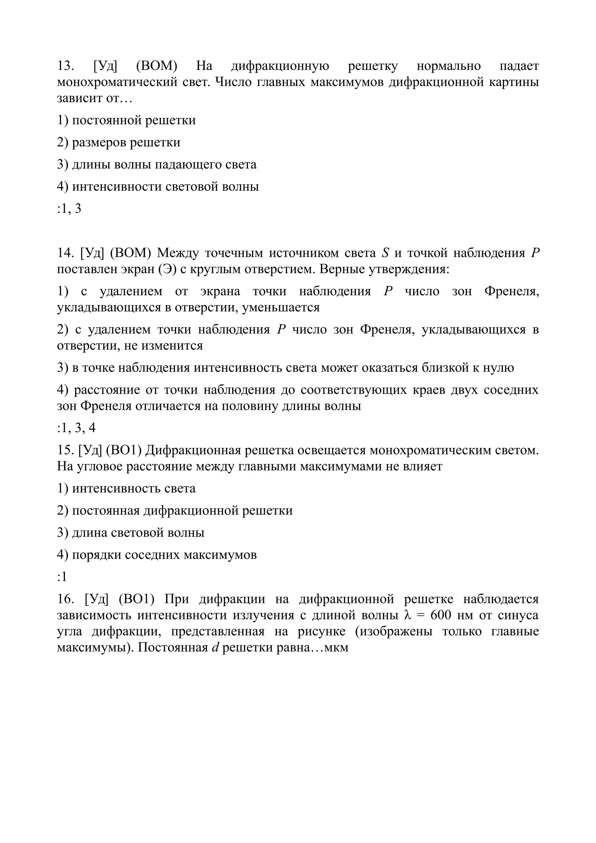13. [Уд] (ВОМ) На дифракционную решетку нормально падает
монохроматический свет. Число главных максимумов дифракционной картины
зависит от…
1) постоянной решетки
2) размеров решетки
3) длины волны падающего света
4) интенсивности световой волны
:1, 3
14. [Уд] (ВОМ) Между точечным источником света S и точкой наблюдения Р
поставлен экран (Э) с круглым отверстием. Верные утверждения:
1) с удалением от экрана точки наблюдения P число зон Френеля,
укладывающихся в отверстии, уменьшается
2) с удалением точки наблюдения P число зон Френеля, укладывающихся в
отверстии, не изменится
3) в точке наблюдения интенсивность света может оказаться близкой к нулю
4) расстояние от точки наблюдения до соответствующих краев двух соседних
зон Френеля отличается на половину длины волны
:1, 3, 4
15. [Уд] (ВО1) Дифракционная решетка освещается монохроматическим светом.
На угловое расстояние между главными максимумами не влияет
1) интенсивность света
2) постоянная дифракционной решетки
3) длина световой волны
4) порядки соседних максимумов
:1
16. [Уд] (ВО1) При дифракции на дифракционной решетке наблюдается
зависимость интенсивности излучения с длиной волны λ = 600 нм от синуса
угла дифракции, представленная на рисунке (изображены только главные
максимумы). Постоянная d решетки равна…мкм
 