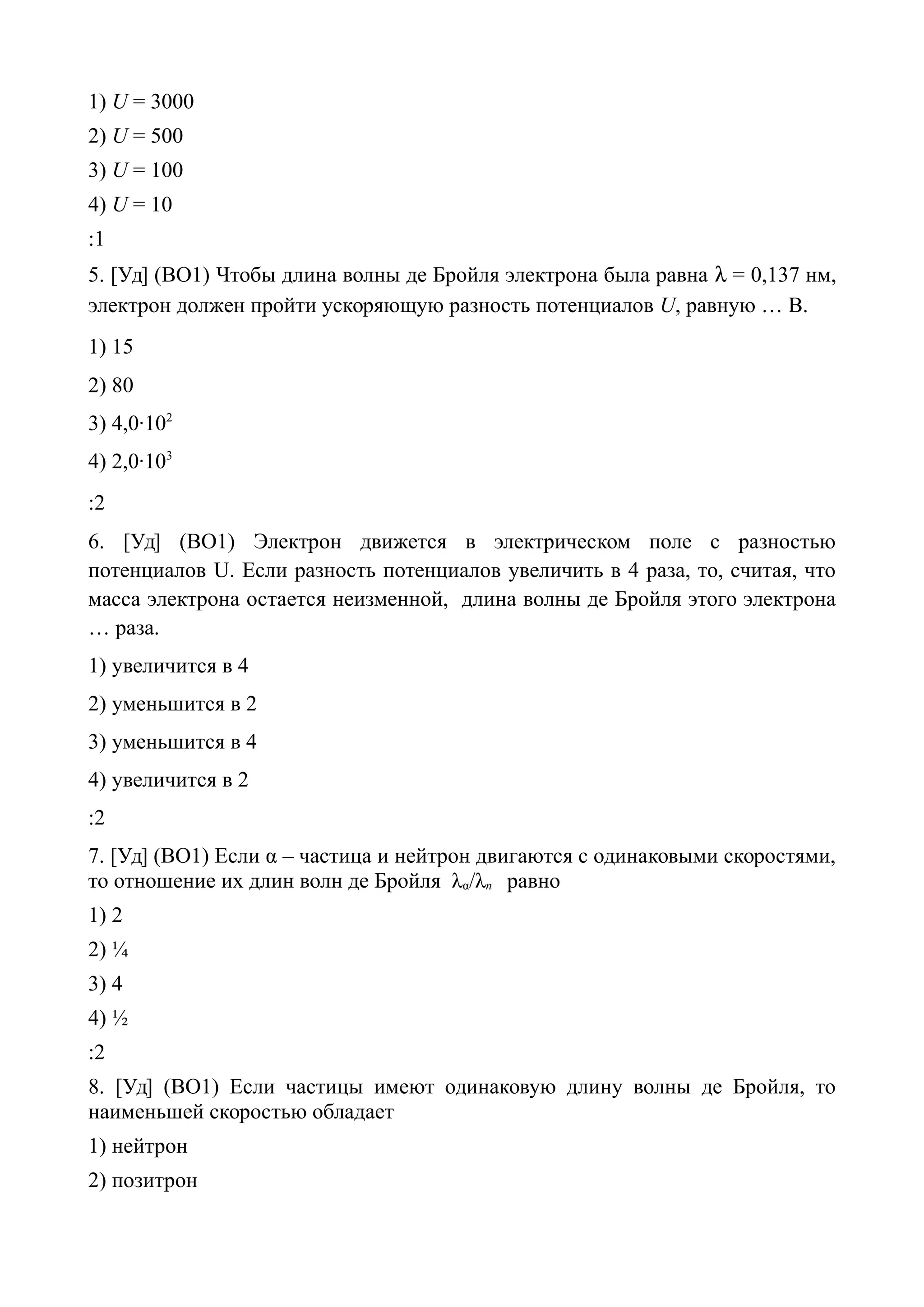 1) U = 3000
2) U = 500
3) U = 100
4) U = 10
:1
5. [Уд] (ВО1) Чтобы длина волны де Бройля электрона была равна  = 0,137 нм,
электрон должен пройти ускоряющую разность потенциалов U, равную … В.
1) 15
2) 80
3) 4,0·102
4) 2,0·103
:2
6. [Уд] (ВО1) Электрон движется в электрическом поле с разностью
потенциалов U. Если разность потенциалов увеличить в 4 раза, то, считая, что
масса электрона остается неизменной, длина волны де Бройля этого электрона
… раза.
1) увеличится в 4
2) уменьшится в 2
3) уменьшится в 4
4) увеличится в 2
:2
7. [Уд] (ВО1) Если α – частица и нейтрон двигаются с одинаковыми скоростями,
то отношение их длин волн де Бройля λα/λn равно
1) 2
2) ¼
3) 4
4) ½
:2
8. [Уд] (ВО1) Если частицы имеют одинаковую длину волны де Бройля, то
наименьшей скоростью обладает
1) нейтрон
2) позитрон
 