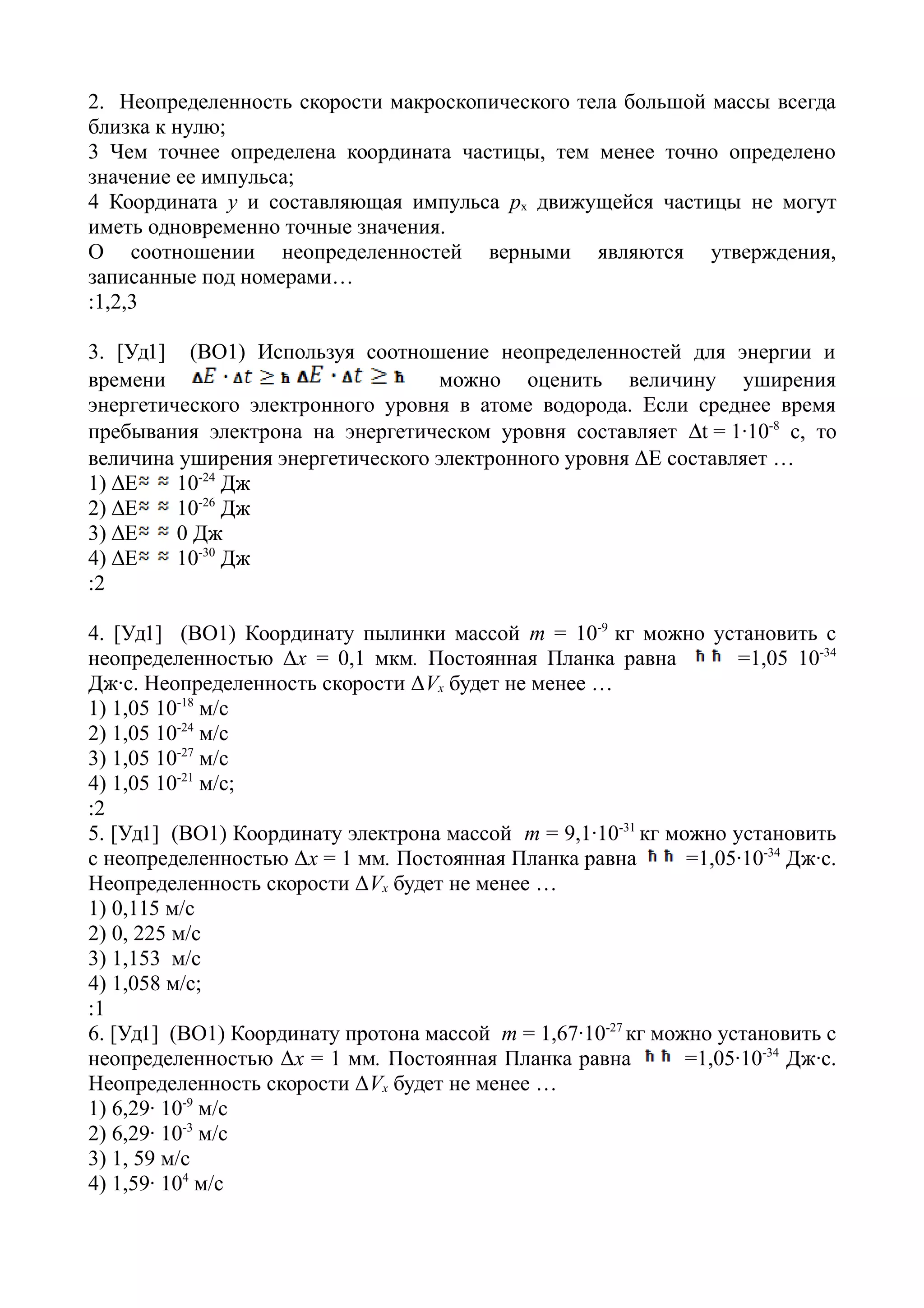 2. Неопределенность скорости макроскопического тела большой массы всегда
близка к нулю;
3 Чем точнее определена координата частицы, тем менее точно определено
значение ее импульса;
4 Координата y и составляющая импульса рx движущейся частицы не могут
иметь одновременно точные значения.
О соотношении неопределенностей верными являются утверждения,
записанные под номерами…
:1,2,3
3. [Уд1] (ВО1) Используя соотношение неопределенностей для энергии и
времени можно оценить величину уширения
энергетического электронного уровня в атоме водорода. Если среднее время
пребывания электрона на энергетическом уровня составляет t = 1·10-8
с, то
величина уширения энергетического электронного уровня ΔЕ составляет …
1) ΔЕ 10-24
Дж
2) ΔЕ 10-26
Дж
3) ΔЕ 0 Дж
4) ΔЕ 10-30
Дж
:2
4. [Уд1] (ВО1) Координату пылинки массой m = 10-9
кг можно установить с
неопределенностью Δх = 0,1 мкм. Постоянная Планка равна =1,05 10-34
Дж·с. Неопределенность скорости ΔVx будет не менее …
1) 1,05 10-18
м/с
2) 1,05 10-24
м/с
3) 1,05 10-27
м/с
4) 1,05 10-21
м/с;
:2
5. [Уд1] (ВО1) Координату электрона массой m = 9,1·10-31
кг можно установить
с неопределенностью Δх = 1 мм. Постоянная Планка равна =1,05·10-34
Дж·с.
Неопределенность скорости ΔVx будет не менее …
1) 0,115 м/с
2) 0, 225 м/с
3) 1,153 м/с
4) 1,058 м/с;
:1
6. [Уд1] (ВО1) Координату протона массой m = 1,67·10-27
кг можно установить с
неопределенностью Δх = 1 мм. Постоянная Планка равна =1,05·10-34
Дж·с.
Неопределенность скорости ΔVx будет не менее …
1) 6,29· 10-9
м/с
2) 6,29· 10-3
м/с
3) 1, 59 м/с
4) 1,59· 104
м/с
 