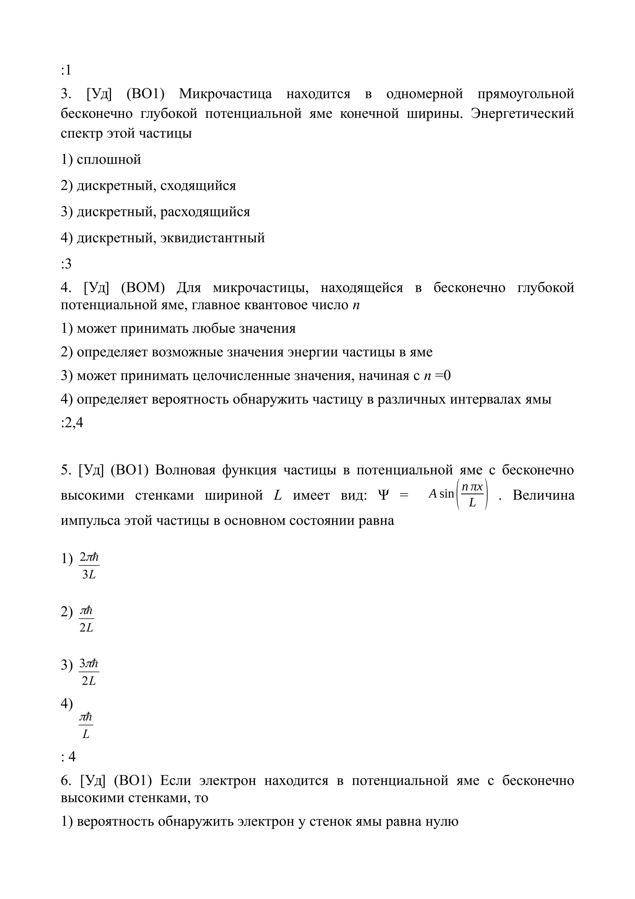 :1
3. [Уд] (ВО1) Микрочастица находится в одномерной прямоугольной
бесконечно глубокой потенциальной яме конечной ширины. Энергетический
спектр этой частицы
1) сплошной
2) дискретный, сходящийся
3) дискретный, расходящийся
4) дискретный, эквидистантный
:3
4. [Уд] (ВОМ) Для микрочастицы, находящейся в бесконечно глубокой
потенциальной яме, главное квантовое число n
1) может принимать любые значения
2) определяет возможные значения энергии частицы в яме
3) может принимать целочисленные значения, начиная с n =0
4) определяет вероятность обнаружить частицу в различных интервалах ямы
:2,4
5. [Уд] (ВО1) Волновая функция частицы в потенциальной яме с бесконечно
высокими стенками шириной L имеет вид: Ψ = А sin(n πx
L ) . Величина
импульса этой частицы в основном состоянии равна
1)
L3
2 
2)
L2

3)
L2
3 
4)
L

: 4
6. [Уд] (ВО1) Если электрон находится в потенциальной яме с бесконечно
высокими стенками, то
1) вероятность обнаружить электрон у стенок ямы равна нулю
 