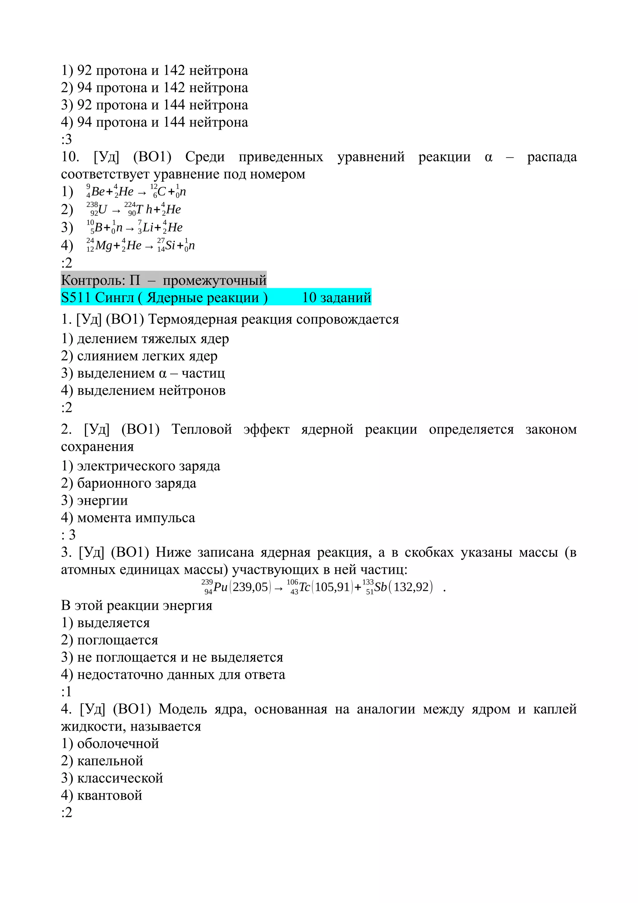 1) 92 протона и 142 нейтрона
2) 94 протона и 142 нейтрона
3) 92 протона и 144 нейтрона
4) 94 протона и 144 нейтрона
:3
10. [Уд] (ВО1) Среди приведенных уравнений реакции α – распада
соответствует уравнение под номером
1) Be+ He → C + n0
1
6
12
2
4
4
9
2) U → T h+ He2
4
90
224
92
238
3) B+ n→ Li+ He2
4
3
7
0
1
5
10
4) Mg+ He→ Si+ n0
1
14
27
2
4
12
24
:2
Контроль: П – промежуточный
S511 Сингл ( Ядерные реакции ) 10 заданий
1. [Уд] (ВО1) Термоядерная реакция сопровождается
1) делением тяжелых ядер
2) слиянием легких ядер
3) выделением α – частиц
4) выделением нейтронов
:2
2. [Уд] (ВО1) Тепловой эффект ядерной реакции определяется законом
сохранения
1) электрического заряда
2) барионного заряда
3) энергии
4) момента импульса
: 3
3. [Уд] (ВО1) Ниже записана ядерная реакция, а в скобках указаны массы (в
атомных единицах массы) участвующих в ней частиц:
Pu(239,05)→ Tc(105,91)+ Sb51
133
43
106
94
239
(132,92) .
В этой реакции энергия
1) выделяется
2) поглощается
3) не поглощается и не выделяется
4) недостаточно данных для ответа
:1
4. [Уд] (ВО1) Модель ядра, основанная на аналогии между ядром и каплей
жидкости, называется
1) оболочечной
2) капельной
3) классической
4) квантовой
:2
 