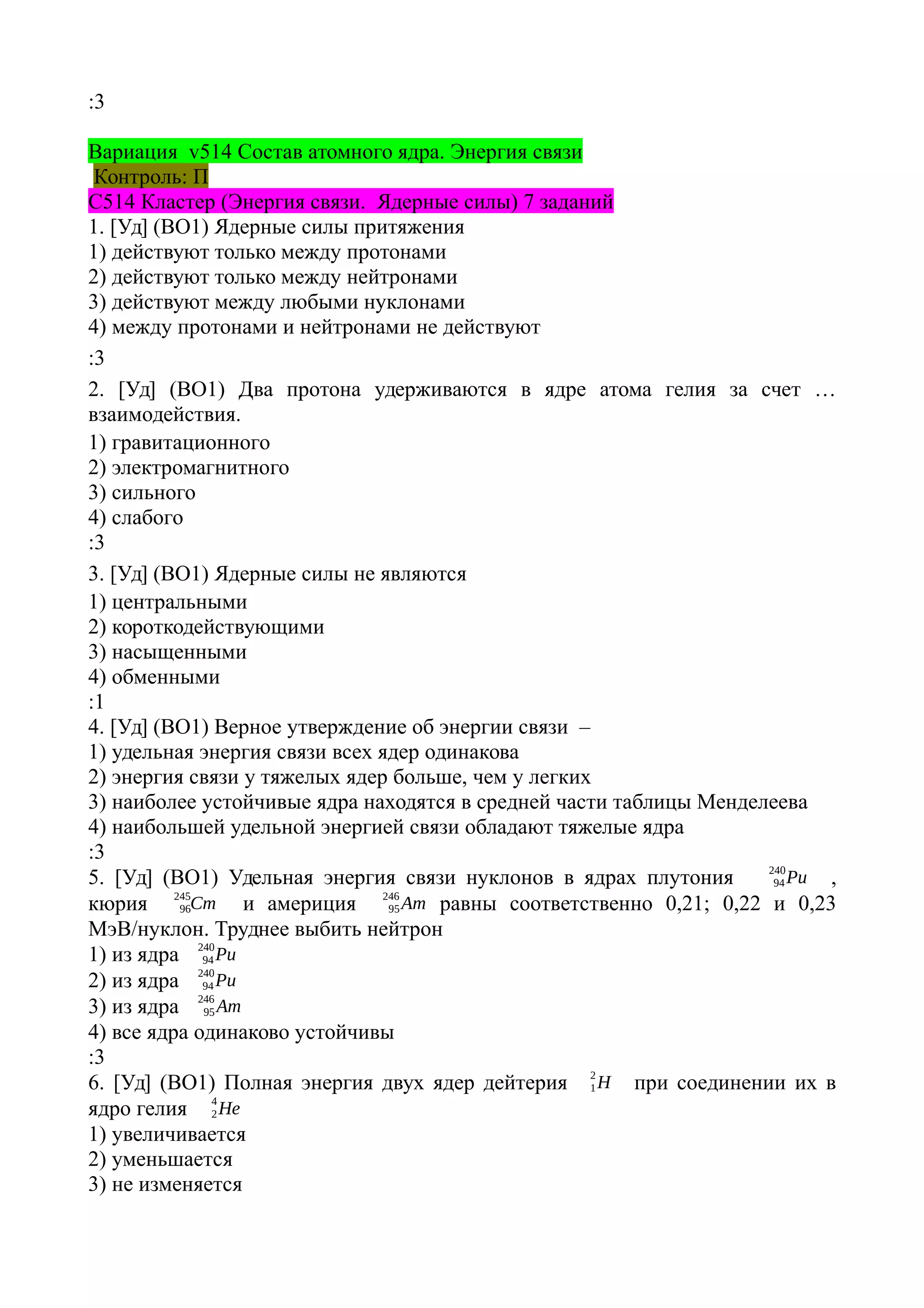 :3
Вариация v514 Состав атомного ядра. Энергия связи
Контроль: П
С514 Кластер (Энергия связи. Ядерные силы) 7 заданий
1. [Уд] (ВО1) Ядерные силы притяжения
1) действуют только между протонами
2) действуют только между нейтронами
3) действуют между любыми нуклонами
4) между протонами и нейтронами не действуют
:3
2. [Уд] (ВО1) Два протона удерживаются в ядре атома гелия за счет …
взаимодействия.
1) гравитационного
2) электромагнитного
3) сильного
4) слабого
:3
3. [Уд] (ВО1) Ядерные силы не являются
1) центральными
2) короткодействующими
3) насыщенными
4) обменными
:1
4. [Уд] (ВО1) Верное утверждение об энергии связи –
1) удельная энергия связи всех ядер одинакова
2) энергия связи у тяжелых ядер больше, чем у легких
3) наиболее устойчивые ядра находятся в средней части таблицы Менделеева
4) наибольшей удельной энергией связи обладают тяжелые ядра
:3
5. [Уд] (ВО1) Удельная энергия связи нуклонов в ядрах плутония Pu94
240
,
кюрия Cm96
245
и америция Am95
246
равны соответственно 0,21; 0,22 и 0,23
МэВ/нуклон. Труднее выбить нейтрон
1) из ядра Pu94
240
2) из ядра Pu94
240
3) из ядра Am95
246
4) все ядра одинаково устойчивы
:3
6. [Уд] (ВО1) Полная энергия двух ядер дейтерия H1
2
при соединении их в
ядро гелия He2
4
1) увеличивается
2) уменьшается
3) не изменяется
 