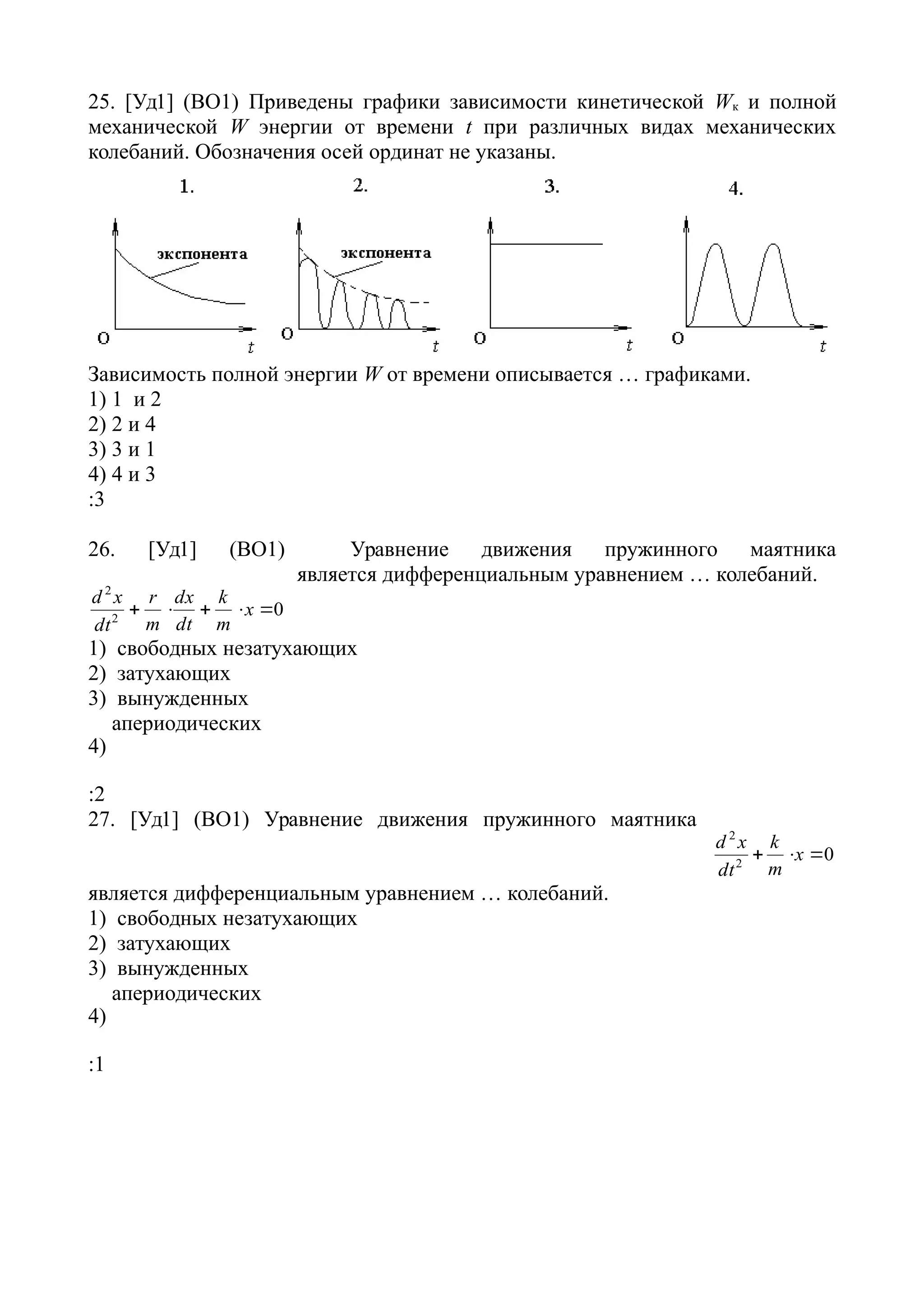 25. [Уд1] (ВО1) Приведены графики зависимости кинетической Wк и полной
механической W энергии от времени t при различных видах механических
колебаний. Обозначения осей ординат не указаны.
Зависимость полной энергии W от времени описывается … графиками.
1) 1 и 2
2) 2 и 4
3) 3 и 1
4) 4 и 3
:3
26. [Уд1] (ВО1) Уравнение движения пружинного маятника
02
2
 x
m
k
dt
dx
m
r
dt
xd
является дифференциальным уравнением … колебаний.
1) свободных незатухающих
2) затухающих
3) вынужденных
4)
апериодических
:2
27. [Уд1] (ВО1) Уравнение движения пружинного маятника
02
2
 x
m
k
dt
xd
является дифференциальным уравнением … колебаний.
1) свободных незатухающих
2) затухающих
3) вынужденных
4)
апериодических
:1
 