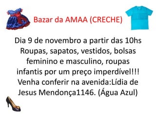 Bazar da AMAA (CRECHE)
Dia 9 de novembro a partir das 10hs
Roupas, sapatos, vestidos, bolsas
feminino e masculino, roupas
infantis por um preço imperdível!!!
Venha conferir na avenida:Lídia de
Jesus Mendonça1146. (Água Azul)

 