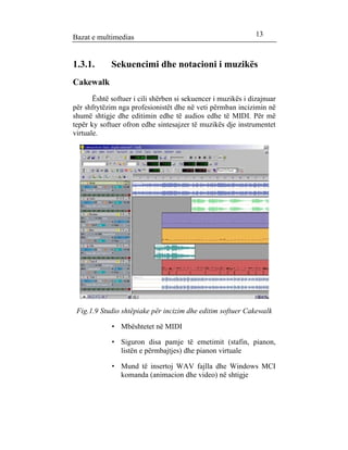 Bazat e multimedias 13 
1.3.1. Sekuencimi dhe notacioni i muzikës 
Cakewalk 
Është softuer i cili shërben si sekuencer i muzikës i dizajnuar 
për shfrytëzim nga profesionistët dhe në veti përmban incizimin në 
shumë shtigje dhe editimin edhe të audios edhe të MIDI. Për më 
tepër ky softuer ofron edhe sintesajzer të muzikës dje instrumentet 
virtuale. 
Fig.1.9 Studio shtëpiake për incizim dhe editim softuer Cakewalk 
· Mbështetet në MIDI 
· Siguron disa pamje të emetimit (stafin, pianon, 
listën e përmbajtjes) dhe pianon virtuale 
· Mund të insertoj WAV fajlla dhe Windows MCI 
komanda (animacion dhe video) në shtigje 
 