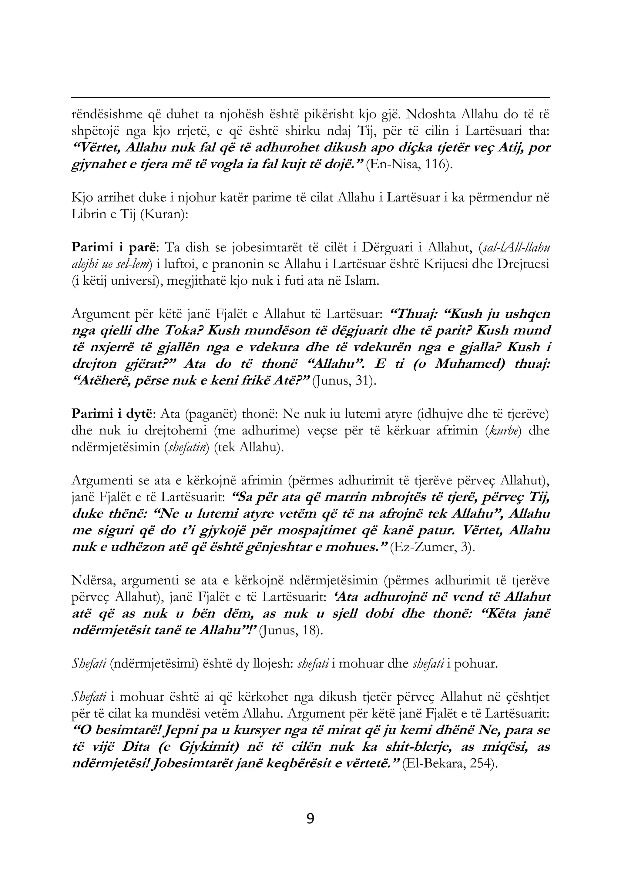 9
rëndësishme që duhet ta njohësh është pikërisht kjo gjë. Ndoshta Allahu do të të
shpëtojë nga kjo rrjetë, e që është shirku ndaj Tij, për të cilin i Lartësuari tha:
“Vërtet, Allahu nuk fal që të adhurohet dikush apo diçka tjetër veç Atij, por
gjynahet e tjera më të vogla ia fal kujt të dojë.” (En-Nisa, 116).
Kjo arrihet duke i njohur katër parime të cilat Allahu i Lartësuar i ka përmendur në
Librin e Tij (Kuran):
Parimi i parë: Ta dish se jobesimtarët të cilët i Dërguari i Allahut, (sal-lAll-llahu
alejhi ue sel-lem) i luftoi, e pranonin se Allahu i Lartësuar është Krijuesi dhe Drejtuesi
(i këtij universi), megjithatë kjo nuk i futi ata në Islam.
Argument për këtë janë Fjalët e Allahut të Lartësuar: “Thuaj: “Kush ju ushqen
nga qielli dhe Toka? Kush mundëson të dëgjuarit dhe të parit? Kush mund
të nxjerrë të gjallën nga e vdekura dhe të vdekurën nga e gjalla? Kush i
drejton gjërat?” Ata do të thonë “Allahu”. E ti (o Muhamed) thuaj:
“Atëherë, përse nuk e keni frikë Atë?” (Junus, 31).
Parimi i dytë: Ata (paganët) thonë: Ne nuk iu lutemi atyre (idhujve dhe të tjerëve)
dhe nuk iu drejtohemi (me adhurime) veçse për të kërkuar afrimin (kurbe) dhe
ndërmjetësimin (shefatin) (tek Allahu).
Argumenti se ata e kërkojnë afrimin (përmes adhurimit të tjerëve përveç Allahut),
janë Fjalët e të Lartësuarit: “Sa për ata që marrin mbrojtës të tjerë, përveç Tij,
duke thënë: “Ne u lutemi atyre vetëm që të na afrojnë tek Allahu”, Allahu
me siguri që do t’i gjykojë për mospajtimet që kanë patur. Vërtet, Allahu
nuk e udhëzon atë që është gënjeshtar e mohues.” (Ez-Zumer, 3).
Ndërsa, argumenti se ata e kërkojnë ndërmjetësimin (përmes adhurimit të tjerëve
përveç Allahut), janë Fjalët e të Lartësuarit: ‘Ata adhurojnë në vend të Allahut
atë që as nuk u bën dëm, as nuk u sjell dobi dhe thonë: “Këta janë
ndërmjetësit tanë te Allahu”!’ (Junus, 18).
Shefati (ndërmjetësimi) është dy llojesh: shefati i mohuar dhe shefati i pohuar.
Shefati i mohuar është ai që kërkohet nga dikush tjetër përveç Allahut në çështjet
për të cilat ka mundësi vetëm Allahu. Argument për këtë janë Fjalët e të Lartësuarit:
“O besimtarë! Jepni pa u kursyer nga të mirat që ju kemi dhënë Ne, para se
të vijë Dita (e Gjykimit) në të cilën nuk ka shit-blerje, as miqësi, as
ndërmjetësi! Jobesimtarët janë keqbërësit e vërtetë.” (El-Bekara, 254).
 