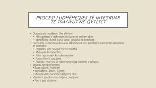 PROCESI I UDHËHEQJES SË INTEGRUAR
TË TRAFIKUT NË QYTETET
• Diagnoza e problemit dhe shkrimi:
• Në kuptimin e qëllimeve që duhet të arrihen dhe
• Identifikimi i konfl ikteve apo i grupeve të konfliktit.
• Formulimi i veprimeve krijuese (aksioneve) që i kombinon elementet përkatëse
të kontrollit:
• Përparësi për nevojat më të mëdha
• Masa për kompensim
• Pako nga masat komplementare
• Parashikimi i pasojave;
• Procesi i marrjes së vendimeve nga aksionet e ofruara;
• Zbatimi (implementimi):
• Baza ligjore, financimi
• Konsultime, arsim, trajnim
• Masa të detyrueshme (detyrim) dhe
• Vlerësimi (evoluimi) – matje e pasojave:
• Para / pas studime
 