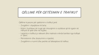 QËLLIME PËR QETËSIMIN E TRAFIKUT
Qëllime kryesore për qetësimin e trafikut janë:
• Zvogëlimi i shpejtësive të larta;
• Krijimi i kushteve në rrugë për inkurajimin e vozitësve që të ngasin në
mënyrë të qetë dhe me kujdes;
• Largimin e trafikut jo relevant dhe makinat e rënda bartëse nga trafiqet
e “qeta“;
• Përmirësimin dhe zbukurimin e mjedisit;
• Zvogëlimin e numrit dhe peshës së fatkeqësive të trafikut.
 