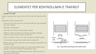 ELEMENTET PËR KONTROLLIMIN E TRAFIKUT
• Gunga në rrugë
lartësia e gungës shkon nga minimumi 50 mm deri në maksimum 100
mm
Mangësitë e këtyre gungave janë:
• Nuk janë të pranuara nga ana e firmave të NNP dhe nga shërbimet
për raste urgjente;
• Biçiklistët i anashkalojnë;
• Sjellin shtim të trafi kut në akset fqinje rrugore;
• Makinat e ulëta ose makinat me distance të madhe ndërmjet
boshteve mund ta prekin fundin e rrugës dhe
• Është i nevojshëm numër më i madh gungave në trafiqe të gjata.
• Si të vendosen gungat dhe cili është sistemi sinjalizimit?
• Rëndom para gungës së parë të serisë ka shenjë për parandalim ose
shenjë në rrugë;
• Sinjalizimi horizontal para gungës në rrugë rëndom është shenjë
zigzagu në formë të dhëmbit të peshkaqenit; zebra;
• Disa kanë shpejtësi këshillëdhënëse për kalim. Zakonisht ajo lëviz
prej 19 deri më 24 km/h.
 