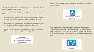 Nëse vihen radhazi, distanca ndërmjet tyre mund të jetë prej 20 deri
më 60 m, varësisht nga situata.
Varësisht nga kufi zimi i shpejtësisë, të njëjtat janë me dimensione siç
vijon:
• Deri më 50 km/h, gjerësia e tyre nuk guxon të jetë më e vogël se
60 cm, ndërsa lartësia nuk guxon të jetë më shumë se 3 cm;
• Deri më 40 km/h, gjerësia e tyre nuk guxon të jetë më e vogël se
90 cm, ndërsa lartësia nuk guxon të kalojë në 5 cm dhe
• Deri në 30 km/h, gjerësia e tyre nuk guxon të jetë më e vogël se
120 cm, ndër sa lartësia nuk guxon të kalojë në 7 cm.
Shënimi i këtyre sipërfaqeve (hasja në to) është me shenjën
“shtesë rrugore”.
Hasja në zonën të trafikut të qetë shënohet me shenjën
“Zonë me trafi k të qetë”, që shënon vend në vendbanim ku
hyhet në territor, në të cilin nuk guxon të vozitet më shpejt
se shpejtësia e ecjes, meqenëse loja e fëmijëve kudo është e
lejuar..
 