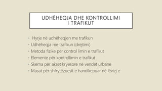 UDHËHEQJA DHE KONTROLLIMI
I TRAFIKUT
• Hyrje në udhëheqjen me trafikun
• Udhëheqja me trafikun (drejtimi)
• Metoda fizike për control limin e trafikut
• Elemente për kontrollimin e trafikut
• Skema për akset kryesore në vendet urbane
• Masat për shfrytëzuesit e handikepuar në lëvizj e
 