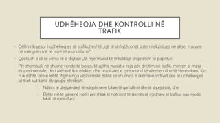 UDHËHEQJA DHE KONTROLLI NË
TRAFIK
• Qëllimi kryesor i udhëheqjes së trafikut është „që të shfrytëzohet sistemi ekzistues në akset rrugore
në mënyrën më të mirë të mundshme“
• Çdokush e di se vënia re e diçkaje „të reje“mund të shkaktojë shqetësim të papritur.
• Për shembull, në shume vende te botes, të gjitha masat e reja për drejtim në trafik, merren si masa
eksperimentale, deri atëherë kur efektet dhe rezultatet e tyre mund të vërehen dhe të vlerësohen. Kjo
nuk është fare e lehtë. Njëra nga vështirësitë është se shumica e skemave individuale të udhëheqjes
së trafi kut kanë dy grupe efektesh:
1. Ndikim të drejtpërdrejt të ndryshimeve lokale të qarkullimit dhe të shpejtësisë, dhe
2. Efekte më të gjëra në rrjetin për shkak të ndërrimit të skemës së rrjedhave të trafikut nga mjedis
lokal në rrjetin fqinj.
 