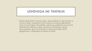 UDHËHEQJA ME TRAFIKUN
• Efektet lokale lehtë mund të maten, ndërsa efektet në rrjet vështirë se
mund të njihen, posaçërisht shumë skema të veçanta njëkohësisht
vihen në zonat fqinje. Në praktikë, pothuaj se asnjëherë nuk mund të
identifikohen efektet në rrjetin nga skema individuale. Prandaj
rekomandohet, që të hulumtohet në mënyrë periodike efekti i
përgjithshëm i udhëheqjes së trafikut në rrjetin.
 