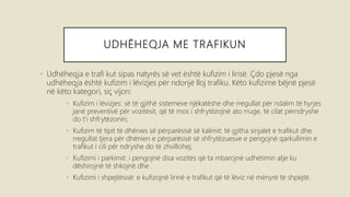 UDHËHEQJA ME TRAFIKUN
• Udhëheqja e trafi kut sipas natyrës së vet është kufizim i lirisë. Çdo pjesë nga
udhëheqja është kufizim i lëvizjes për ndonjë lloj trafiku. Këto kufizime bëjnë pjesë
në këto kategori, siç vijon:
• Kufizim i lëvizjes: së të gjithë sistemeve njëkatëshe dhe rregullat për ndalim të hyrjes
janë preventivë për vozitësit, që të mos i shfrytëzojnë ato rruge, të cilat përndryshe
do t’i shfrytëzonin;
• Kufizim të tipit të dhënies së përparësisë së kalimit: të gjitha sinjalet e trafikut dhe
rregullat tjera për dhënien e përparësisë së shfrytëzuesve e pengojnë qarkullimin e
trafikut i cili për ndryshe do të zhvillohej;
• Kufizimi i parkimit: i pengojnë disa vozitës që ta mbarojnë udhëtimin atje ku
dëshirojnë të shkojnë dhe
• Kufizimi i shpejtësisë: e kufizojnë lirinë e trafikut që të lëviz në mënyrë të shpejtë.
 