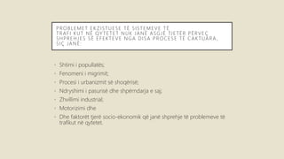 PROBLEMET EK ZISTUESE TË SISTEMEVE TË
TRAFI KUT NË QY TETET NUK JANË ASGJË TJETËR PËRVEÇ
SHPREHJES SË EFEKTEVE NGA DISA PROCESE TË CAKTUARA ,
SIÇ JANË:
• Shtimi i popullatës;
• Fenomeni i migrimit;
• Procesi i urbanizmit së shoqërisë;
• Ndryshimi i pasurisë dhe shpërndarja e saj;
• Zhvillimi industrial;
• Motorizimi dhe
• Dhe faktorët tjerë socio-ekonomik që janë shprehje të problemeve të
trafikut në qytetet.
 