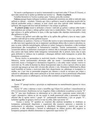 Ne mesin e perfaqesuesve te teorive instrumentale te motivimit eshte V.Vrum (V.Vroom), si
njeri nder autoret me te njohur qe dallohet me teorine t ij – Teoria e te priturit.
Variablat themelore te Teorise se pritjes jane: Valenca, prita dhe rezultati.
Valenca paraqet fuqine terheqese (joshese), perkatesisht orientimin me afekt te individit sipas
qellimit te caktuar – rezultatit. Valenca apo vlera e qellimeve mund te ndryshoje pozitivisht (te
individi preferohet arritja e caktuar), te kete vleren zero (kur individi eshte indiferent ndaj
qellimit), dhe negativisht (kur individi deshiron t’i ike arritjes se qellimit).
Te priturit (pritja) mund te definohet si besim i individit qe qellimi i caktuar eshte kusht i
domosdoshem per arritjen e ndonje qellimi tjeter (me te rendesishem). Vlera e nje qellimi varet
nga valenca e te gjitha qellimeve te tjera, si dhe nga kujdesi dhe shprehja instrumentale e ketij
dhe qellimeve te tjera.
Valenca e nje qellimi varet edhe nga fakti se ky qellim dhe qellimet e tjera ne mase i japin
mundesi individit per te arritur qellimin kryesor.
Mbeshtetur ne analizen e Teorise se Vrumit dhe teorive te tjera instrumentale mund te themi
se edhe keto teori ngjashem me ato te meparmet i pershkojne dobesi dhe te meta te ndryshme sic
jane, ta zeme, dobesite metodologjike, definimi jo i plote i kategorive themelore, si dhe rezultatet
jokonzistente dhe kontradiktore te hulumtimeve empirike. Teorite instrumentale i mundon
vecanerisht dallimi ne definimin e konceptit te valences dhe te konceptit instrumental, me c’rast
disa autore nuk bejne dallim midis kategorise instrumentale dhe te priturit, kurse disa te tjere
gjate definimit te valences me te padrejte i shmangen dallimit midis kenaqesise se pritur dhe
kenaqesise se perjetuar.
Pervec teorive te permendura te motivimit (teorite e hierarkise se nevojave, teoria e dy
faktoreve, teorite instrumentale) ekzistojne edhe nje numer i konsiderueshem teorishe te
motivimit, teoria e Festingerit (e disonancave kognitive), e cila eshte vetem variant i teorive te
motivimit etj. Po ashtu K.Karman ka dhene koncepsionet sipas te cilave njerezit sillen ne pune
varesisht nga pasqyra qe kane mbi vetveten dhe aftesite e veta. Hulumtuesi Mekleland ka dhene
mjaft kontribut ne lemine e motivimit duke bere eksperimente me udheheqes te kompanive te
medha, me c’rast vlen te permendet programi per shtimin e nivelit te nevojave per rritjen e
suksesit te udheheqesit, duke marre parasysh se ne kete menyre ai do te permiresoje efikasitetin
dhe rezultatet e punes se udheheqesve, me kete edhe rezultatet e pergjithshme ne kompani.
10.9. Teoria “Z”
Teoria “Z” paraqet teorine e qeverisjes se implementuar ne manaxhmentin japonez te viteve
tetedhjete.
Teoria “Z” eshte e ndertuar si teori e mirefillte nga Viljam Uci, profesor i manaxhmentit ne
UCLA (Universiteti i Kalifornise ne Los Angjeles). Duke u mbeshtetur ne pohimet se teorite “X”
dhe “Y” jane tejet frytdhenese ne ndermarrjet ne te cilat eshte i punesuar numer relativisht i
vogel i punonjesve, ndersa ne ato me numer te madh punetoresh eshte e pamundur te behet
aftesimi dhe te ngritet motivi i grupit “X”, perkatesisht transformimi i tyre ne grupin “Y”,
kerkohen zgjidhje ne gjetjen e teorive te reja sic eshte, fjala vjen teoria “Z”.
Esenca e teorise “Z” qendron ne vrojtimin dhe analizen komplekse te struktures se
kompanise, perkatesisht shqyrtimin e organizimit dhe resurseve njerezore e materiale te
institucioneve te ndryshme, vecanerisht te shkollimit. Inkorporimi i motivit per pune te
punetoret, si dhe mbeshtetja e besimit te udheheqesit ne efektet pozitive dhe negative te
kompanise paraqesin shkallen elementare te organizimit sipas teorise “Z”.
 