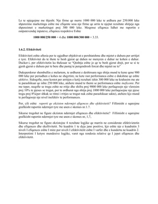 Le te spjegojme me thjesht. Nje firme qe merre 1000 000 leke te ardhura per 250.000 leke
shpenzime marketingu eshte me efiqente sesa nje firme qe arrin te njejtat rezultate shitjeje nga
shpenzimet e marketingut prej 300 000 leke. Meqense efiqenca lidhet me raportin e
outputevendaj inputeve, efiqenca respektive Eshte
1000 000/250 000 = 4 dhe 1000 000/300 000 = 3.33.
1.6.2. Efektiviteti
Efektiviteti eshte aftesia per te zgjedhur objektivat e pershtatshme dhe mjetet e duhura per arritjet
e tyre. Efektivitet do te thote te besh gjerat qe duhen ne menyren e duhur ne kohen e duhur.
Ducker-i, per efektivitetin ka theksuar se “Qeshtja eshte jo qe te besh gjerat drejt, por se si te
gjesh gjerat e duhura per te bere dhe pastaj te perqendrosh forcat dhe mjetet ne to”
Dukeperdorur shembullin e melartem, te ardhurat e deshiruara nga shitja mund te kene qene 900
000 leke per periudhen e kohes ne shqyrtim; ne kete rast performanca eshte e dukshme qe eshte
efektive. Sidoqofte, nese kostot per arritjen e ketij rezultati ishin 300 000 leke ne krahasim me ate
te parashikuar qe ishte 250 000 leke, atehere mund te themi se performanca eshte ineficente. Per
me teper, neqofte se tregu eshte ne rritje dhe shifra prej 9000 000 leke perfaqesojn nje vleresim
prej 10% te pjeses se tregut, por te ardhurat nga shitja prej 1000 000 leke perfaqesojne nje pjese
tregu prej 8%(per shkak se ritmi i rritjes se tregut nuk eshte parashikuar sakte), atehere kjo mund
te perfaqesoje nje nivel inefektiv te performances.
Por, cili eshte raporti qe ekziston ndermjet efiqences dhe efektivitetit? Fillimisht e sqarojme
grafikisht raportin ndermjet tyre me anen e skemes nr.1.7.
Sikurse tregohet ne figure ekziston ndermjet efiqences dhe efektivitetie? Fillimisht e sqarojme
grafikisht raportin ndermjet tyre me anen e skemes nr, 1,7,
Sikurse tregohet ne figure ekzistojne 4 rezultate logjike qe marrin ne considerate efektivietetin
dhe efiqences dhe ekeftivitetit. Ne kuadrin 1 te dyja jane positive, kjo eshte nje e kuadratin 3
niveli I efiqences eshte I mire por niveli I efektivitetit eshte I varfer dhe e kunderta ne kuadrin 2.
Interpretimi I ketyre mundesive logjike, varet nga rendesia relative qe I jepet efiqences dhe
efektivitetit.
 