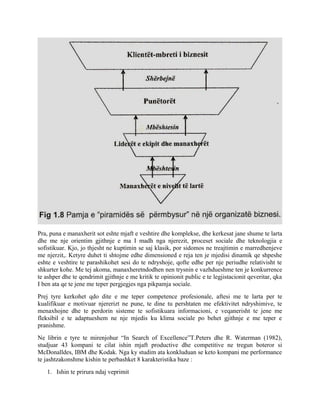Pra, puna e manaxherit sot eshte mjaft e veshtire dhe komplekse, dhe kerkesat jane shume te larta
dhe me nje orientim gjithnje e ma I madh nga njerezit, proceset sociale dhe teknologjia e
sofistikuar. Kjo, jo thjesht ne kuptimin se saj klasik, por sidomos ne treajtimin e marredhenjeve
me njerzit,. Ketyre duhet ti shtojme edhe dimensioned e reja ten je mjedisi dinamik qe shpeshe
eshte e veshtire te parashikohet sesi do te ndryshoje, qofte edhe per nje periudhe relativisht te
shkurter kohe. Me tej akoma, manaxheretndodhen nen trysnin e vazhdueshme ten je konkurrence
te ashper dhe te qendrimit gjithnje e me kritik te opinionit public e te legjistacionit qeveritar, qka
I ben ata qe te jene me teper pergjegjes nga pikpamja sociale.
Prej tyre kerkohet qdo dite e me teper competence profesionale, aftesi me te larta per te
kualifikuar e motivuar njererizt ne pune, te dine tu pershtaten me efektivitet ndryshimive, te
menaxhojne dhe te perdorin sisteme te sofistikuara informacioni, e veqanerisht te jene me
fleksibil e te adaptueshem ne nje mjedis ku klima sociale po behet gjithnje e me teper e
pranishme.
Ne librin e tyre te mirenjohur “In Search of Excellence”T.Peters dhe R. Waterman (1982),
studjuar 43 kompani te cilat ishin mjaft productive dhe competitive ne tregun boteror si
McDonalldes, IBM dhe Kodak. Nga ky studim ata konkluduan se keto kompani me performance
te jashtzakonshme kishin te perbashket 8 karakteristika baze :
1. Ishin te prirura ndaj veprimit
 