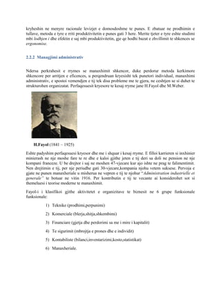 kryheshin ne menyre racionale levizjet e domosdoshme te punes. E zbatuar ne prodhimin e
tullave, metoda e tyre e rriti produktivitetin e punes gati 3 here. Merite tjeter e tyre eshte studimi
mbi lodhjen i dhe efektin e saj mbi produktivitetin, gje qe hodhi bazat e zhvillimit te shkences se
ergonomise.
2.2.2 Managjimi administrativ
Ndersa perkrahesit e rrymes se manaxhimit shkencor, duke perdorur metoda kerkimore
shkencore per arritjen e eficences, u perqendruan kryesisht tek punetori individual, manaxhimi
administrativ, e spostoi vemendjen e tij tek disa probleme me te gjera, ne ceshtjen se si duhet te
strukturohen organizatat. Perfaqesuesit kryesore te kesaj rryme jane H.Fayol dhe M.Weber.
H.Fayol (1841 – 1925)
Eshte padyshim perfaqesuesi kryesor dhe me i shquar i kesaj rryme. E filloi karrieren si inxhinier
minierash ne nje moshe fare te re dhe e kaloi gjithe jeten e tij deri sa doli ne pension ne nje
kompani franceze. U be drejtor i saj ne moshen 47-vjecare kur ajo ishte ne prag te falimentimit.
Nen drejtimin e tij, per nje periudhe gati 30-vjecare,kompania njohu vetem suksese. Pervoja e
gjate ne punen manaxheriale u misherua ne vepren e tij te njohur “Administration industrielle et
generale” te botuar ne vitin 1916. Per kontributin e tij te vecante ai konsiderohet sot si
themeluesi i teorise moderne te manaxhimit.
Fayol-i i klasifikoi gjithe aktivitetet e organizitave te biznesit ne 6 grupe funksionale
funksionale:
1) Teknike (prodhimi,perpunimi)
2) Komerciale (blerja,shitja,shkembimi)
3) Financiare (gjetja dhe perdorimi sa me i mire i kapitalit)
4) Te sigurimit (mbrojtja e prones dhe e individit)
5) Kontabiliste (bilanci,inventarizimi,kosto,statistikat)
6) Manaxheriale.
 