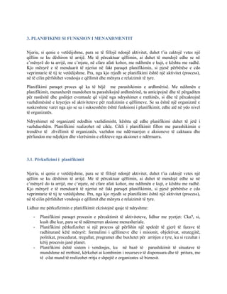 3. PLANIFIKIMI SI FUNKSION I MENAXHMENTIT
Njeriu, si qenie e vetëdijshme, para se të fillojë ndonjë aktivitet, duhet t’ia caktojë vetes një
qëllim se ku dëshiron të arrijë. Me të përcaktuar qëllimin, ai duhet të mendojë edhe se në
c’mënyrë do ta arrijë, me c’mjete, në cfare afati kohor, me ndihmën e kujt, e kështu me radhë.
Kjo mënyrë e të menduarit të njeriut në fakt paraqet planifikimin, si pjesë përbërëse e cdo
veprimtarie të tij te vetëdijshme. Pra, nga kjo rrjedh se planifikimi është një aktivitet (process),
në të cilin përfshihet vendosja e qëllimit dhe mënyra e relaizimit të tyre.
Planifikimi paraqet proces që ka të bëjë me parashikimin e ardhmërisë. Me ndihmën e
planifikimit, menaxherët mundohen ta parashikojnë ardhmërinë, ta anticipojnë dhe të përgaditen
për rastësitë dhe goditjet eventuale që vijnë nga ndryshimet e rrethinës, si dhe të përcaktojnë
vazhdimësinë e kryerjes së aktiviteteve për realizimin e qëllimeve. Se sa është një organizatë e
suskesshme varet nga ajo se sa i suksesshëm është funksioni i planifikimit, edhe atë në ydo nivel
të organizatës.
Ndryshimet në organizatë ndodhin vazhdimisht, kështu që edhe planifikimi duhet të jetë i
vazhdueshëm. Planifikimi realizohet në cikle. Cikli i planifikimit fillon me parashikimin e
trendëve të zhvillimit të organizatës, vazhdon me ndërmarrjen e aksioneve të caktuara dhe
përfundon me ndjekjen dhe vlerësimin e efekteve nga aksionet e ndërmarra.
3.1. Përkufizimi i planifikimit
Njeriu, si qenie e vetëdijshme, para se të fillojë ndonjë aktivitet, duhet t’ia caktojë vetes një
qëllim se ku dëshiron të arrijë. Me të përcaktuar qëllimin, ai duhet të mendojë edhe se në
c’mënyrë do ta arrijë, me c’mjete, në cfare afati kohor, me ndihmën e kujt, e kështu me radhë.
Kjo mënyrë e të menduarit të njeriut në fakt paraqet planifikimin, si pjesë përbërëse e cdo
veprimtarie të tij te vetëdijshme. Pra, nga kjo rrjedh se planifikimi është një aktivitet (process),
në të cilin përfshihet vendosja e qëllimit dhe mënyra e relaizimit të tyre.
Lidhur me përkufizimin e planifikimit ekzistojnë qasje të ndryshme:
- Planifikimi paraqet procesin e përcaktimit të aktiviteteve, lidhur me pyetjet: Cka?, si,
kush dhe kur, para se të ndërmerren aksione menaxheriale.
- Planifikimi përkufizohet si një process që përfshin një spektër të gjerë të fazave të
radhituranë këtë mënyrë: formulimi i qëllimeve dhe i misionit, objektivat, strategjitë,
politikat, procedurat, rregullat, programet dhe buxhetet për arritjen e tyre, ku si rezultat i
këtij procesin janë planet.
- Planifikimi është sistem i vendosjes, ku në bazë të parashikimit të situatave të
mundshme në rrethinë, kërkohet ai kombinim i resurseve të disponuara dhe të pritura, me
të cilat mund të realizohet rritja e shpejtë e organizates së biznesit.
 