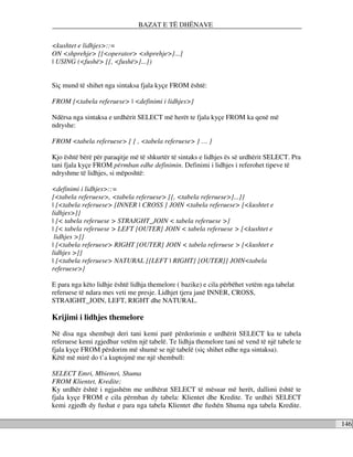 BAZAT E TË DHËNAVE

<kushtet e lidhjes>::=
ON <shprehje> [{<operator> <shprehje>}...]
| USING (<fushë> [{, <fushë>}...])


Siç mund të shihet nga sintaksa fjala kyçe FROM është:

FROM {<tabela referuese> | <definimi i lidhjes>}

Ndërsa nga sintaksa e urdhërit SELECT më herët te fjala kyçe FROM ka qenë më
ndryshe:

FROM <tabela referuese> [ { , <tabela referuese> } … ]

Kjo është bërë për paraqitje më të shkurtër të sintaks e lidhjes ës së urdhërit SELECT. Pra
tani fjala kyçe FROM përmban edhe definimin. Definimi i lidhjes i referohet tipeve të
ndryshme të lidhjes, si mëposhtë:

<definimi i lidhjes>::=
{<tabela referuese>, <tabela referuese> [{, <tabela referuese>}...]}
| {<tabela referuese> [INNER | CROSS ] JOIN <tabela referuese> [<kushtet e
lidhjes>]}
| {< tabela referuese > STRAIGHT_JOIN < tabela referuese >}
| {< tabela referuese > LEFT [OUTER] JOIN < tabela referuese > [<kushtet e
 lidhjes >]}
| {<tabela referuese> RIGHT [OUTER] JOIN < tabela referuese > [<kushtet e
lidhjes >]}
| {<tabela referuese> NATURAL [{LEFT | RIGHT} [OUTER]] JOIN<tabela
referuese>}

E para nga këto lidhje është lidhja themelore ( bazike) e cila përbëhet vetëm nga tabelat
referuese të ndara mes veti me presje. Lidhjet tjera janë INNER, CROSS,
STRAIGHT_JOIN, LEFT, RIGHT dhe NATURAL.

Krijimi i lidhjes themelore
Në disa nga shembujt deri tani kemi parë përdorimin e urdhërit SELECT ku te tabela
referuese kemi zgjedhur vetëm një tabelë. Te lidhja themelore tani në vend të një tabele te
fjala kyçe FROM përdorim më shumë se një tabelë (siç shihet edhe nga sintaksa).
Këtë më mirë do t’a kuptojmë me një shembull:

SELECT Emri, Mbiemri, Shuma
FROM Klientet, Kredite;
Ky urdhër është i ngjashëm me urdhërat SELECT të mësuar më herët, dallimi është te
fjala kyçe FROM e cila përmban dy tabela: Klientet dhe Kredite. Te urdhëi SELECT
kemi zgjedh dy fushat e para nga tabela Klientet dhe fushën Shuma nga tabela Kredite.

                                                                                              146
 