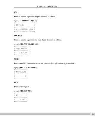 BAZAT E TË DHËNAVE


LN( )

Kthen si rezultat logaritmin natyral të numrit të caktuar.

mysql> SELECT LN(2.3);
+-----------------+
| LN(2.3)         |
+-----------------+
| 0.8329091229351 |
+-----------------+

LOG10( )

Kthen si rezultat logaritmin me bazë dhjetë të numrit të caktuar.

mysql> SELECT LOG10(100);
+------------+
| LOG10(100) |
+------------+
|    2.000000 |
+------------+

MOD( )

Kthen modulin e dy numrave të caktuar (pra mbetjen e pjestimit të atyre numrave).

mysql> SELECT MOD(15,4);
+-----------+
| MOD(15,4) |
+-----------+
|          3 |
+-----------+

PI( )

Kthen vlerën e pi-së.

mysql> SELECT PI();
+----------+
| PI()      |
+----------+
| 3.141593 |
+----------+




                                                                                    163
 