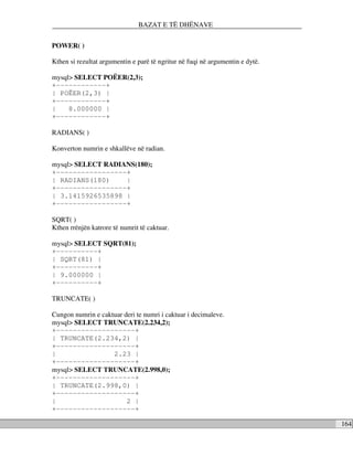 BAZAT E TË DHËNAVE


POWER( )

Kthen si rezultat argumentin e parë të ngritur në fuqi në argumentin e dytë.

mysql> SELECT POËER(2,3);
+------------+
| POËER(2,3) |
+------------+
|    8.000000 |
+------------+

RADIANS( )

Konverton numrin e shkallëve në radian.

mysql> SELECT RADIANS(180);
+-----------------+
| RADIANS(180)     |
+-----------------+
| 3.1415926535898 |
+-----------------+

SQRT( )
Kthen rrënjën katrore të numrit të caktuar.

mysql> SELECT SQRT(81);
+----------+
| SQRT(81) |
+----------+
| 9.000000 |
+----------+

TRUNCATE( )

Cungon numrin e caktuar deri te numri i caktuar i decimaleve.
mysql> SELECT TRUNCATE(2.234,2);
+-------------------+
| TRUNCATE(2.234,2) |
+-------------------+
|                   2.23 |
+-------------------+
mysql> SELECT TRUNCATE(2.998,0);
+-------------------+
| TRUNCATE(2.998,0) |
+-------------------+
|                        2 |
+-------------------+

                                                                               164
 