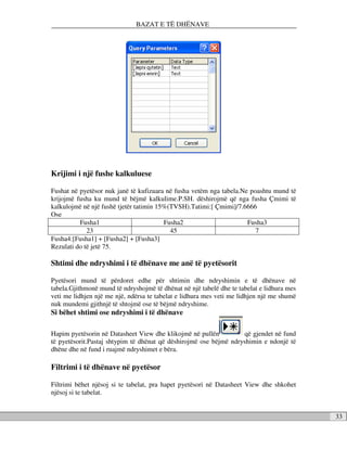 BAZAT E TË DHËNAVE




Krijimi i një fushe kalkuluese

Fushat në pyetësor nuk janë të kufizuara në fusha vetëm nga tabela.Ne poashtu mund të
krijojmë fusha ku mund të bëjmë kalkulime.P.SH. dëshirojmë që nga fusha Çmimi të
kalkulojmë në një fushë tjetër tatimin 15%(TVSH).Tatimi:[ Çmimi]/7.6666
Ose
          Fusha1                         Fusha2                      Fusha3
             23                            45                           7
Fusha4:[Fusha1] + [Fusha2] + [Fusha3]
Rezulati do të jetë 75.

Shtimi dhe ndryshimi i të dhënave me anë të pyetësorit

Pyetësori mund të përdoret edhe për shtimin dhe ndryshimin e të dhënave në
tabela.Gjithmonë mund të ndryshojmë të dhënat në një tabelë dhe te tabelat e lidhura mes
veti me lidhjen një me një, ndërsa te tabelat e lidhura mes veti me lidhjen një me shumë
nuk mundemi gjithnjë të shtojmë ose të bëjmë ndryshime.
Si bëhet shtimi ose ndryshimi i të dhënave

Hapim pyetësorin në Datasheet View dhe klikojmë në pullën          që gjendet në fund
të pyetësorit.Pastaj shtypim të dhënat që dëshirojmë ose bëjmë ndryshimin e ndonjë të
dhëne dhe në fund i ruajmë ndryshimet e bëra.

Filtrimi i të dhënave në pyetësor

Filtrimi bëhet njësoj si te tabelat, pra hapet pyetësori në Datasheet View dhe shkohet
njësoj si te tabelat.


                                                                                           33
 