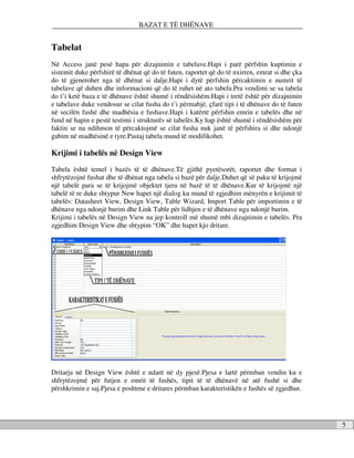 BAZAT E TË DHËNAVE


Tabelat
Në Access janë pesë hapa për dizajnimin e tabelave.Hapi i parë përfshin kuptimin e
sistemit duke përfshirë të dhënat që do të futen, raportet që do të nxirren, emrat si dhe çka
do të gjenerohet nga të dhënat si dalje.Hapi i dytë përfshin përcaktimin e numrit të
tabelave që duhen dhe informacioni që do të ruhet në ato tabela.Pra vendimi se sa tabela
do t’i ketë baza e të dhënave është shumë i rëndësishëm.Hapi i tretë është për dizajnimin
e tabelave duke vendosur se cilat fusha do t’i përmabjë, çfarë tipi i të dhënave do të futen
në secilën fushë dhe madhësia e fushave.Hapi i katërtë përfshin emrin e tabelës dhe në
fund në hapin e pestë testimi i strukturës së tabelës.Ky hap është shumë i rëndësishëm për
faktin se na ndihmon të përcaktojmë se cilat fusha nuk janë të përfshira si dhe ndonjë
gabim në madhësinë e tyre.Pastaj tabela mund të modifikohet.

Krijimi i tabelës në Design View
Tabela është temel i bazës të të dhënave.Të gjithë pyetësorët, raportet dhe format i
shfrytëzojnë fushat dhe të dhënat nga tabela si bazë për dalje.Duhet që së paku të krijojmë
një tabelë para se të krijojmë objektet tjera në bazë të të dhënave.Kur të krijojmë një
tabelë të re duke shtypur New hapet një dialog ku mund të zgjedhim mënyrën e krijimit të
tabelës: Datasheet View, Design View, Table Wizard, Import Table për importimin e të
dhënave nga ndonjë burim dhe Link Table për lidhjen e të dhënave nga ndonjë burim.
Krijimi i tabelës në Design View na jep kontroll më shumë mbi dizajnimin e tabelës. Pra
zgjedhim Design View dhe shtypim “OK” dhe hapet kjo dritare.




Dritarja në Design View është e ndarë në dy pjesë.Pjesa e lartë përmban vendin ku e
shfrytëzojmë për futjen e emrit të fushës, tipit të të dhënavë në atë fushë si dhe
përshkrimin e saj.Pjesa e poshtme e dritares përmban karakteristikën e fushës së zgjedhur.




                                                                                                5
 