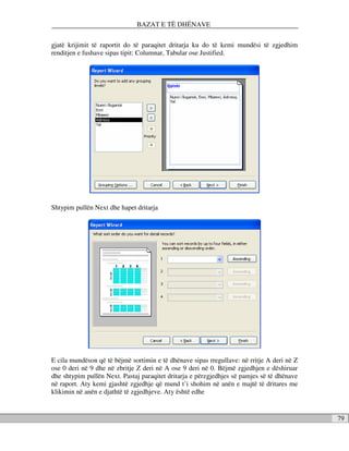 BAZAT E TË DHËNAVE

gjatë krijimit të raportit do të paraqitet dritarja ku do të kemi mundësi të zgjedhim
renditjen e fushave sipas tipit: Columnar, Tabular ose Justified.




Shtypim pullën Next dhe hapet dritarja




E cila mundëson që të bëjmë sortimin e të dhënave sipas rregullave: në rritje A deri në Z
ose 0 deri në 9 dhe në zbritje Z deri në A ose 9 deri në 0. Bëjmë zgjedhjen e dëshiruar
dhe shtypim pullën Next. Pastaj paraqitet dritarja e përzgjedhjes së pamjes së të dhënave
në raport. Aty kemi gjashtë zgjedhje që mund t’i shohim në anën e majtë të dritares me
klikimin në anën e djathtë të zgjedhjeve. Aty është edhe


                                                                                            79
 