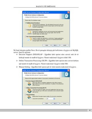 BAZAT E TË DHËNAVE




Në fund shtypim pullën Next. Do të paraqitet dritarja për kufizimin e kyçjeve në MySQL
server. Jane tri opsione:
        Decision Support (DSS)/OLAP : Zgjedhni këtë opsion nëse serveri nuk do të
       kërkojë numër të madh të kyçjeve. Numri maksimal i kyçjeve është 100.
       Online Transaction Processing (OLTP) : Zgjedhni këtë opsion nëse serveri kërkon
       një numër të madh të kyçjeve. Numri maksimal i kyçjeve është 500.
       Manual Setting : Zgjedhni këtë opsion për të vënë numrin maksimal të kyçjeve.




                                                                                         95
 