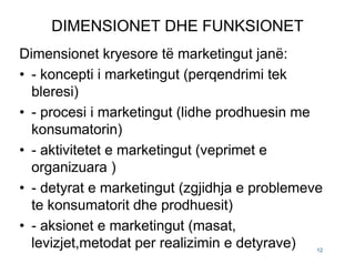DIMENSIONET DHE FUNKSIONET
Dimensionet kryesore të marketingut janë:
• - koncepti i marketingut (perqendrimi tek
  bleresi)
• - procesi i marketingut (lidhe prodhuesin me
  konsumatorin)
• - aktivitetet e marketingut (veprimet e
  organizuara )
• - detyrat e marketingut (zgjidhja e problemeve
  te konsumatorit dhe prodhuesit)
• - aksionet e marketingut (masat,
  levizjet,metodat per realizimin e detyrave)  12
 