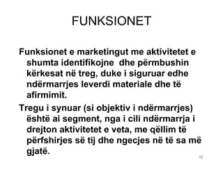 FUNKSIONET

Funksionet e marketingut me aktivitetet e
  shumta identifikojne dhe përmbushin
  kërkesat në treg, duke i siguruar edhe
  ndërmarrjes leverdi materiale dhe të
  afirmimit.
Tregu i synuar (si objektiv i ndërmarrjes)
  është ai segment, nga i cili ndërmarrja i
  drejton aktivitetet e veta, me qëllim të
  përfshirjes së tij dhe ngecjes në të sa më
  gjatë.                                   13
 