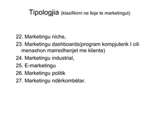 Tipologjia (klasifikimi ne lloje te marketingut)


22. Marketingu niche,
23. Marketingu dashboards(program kompjuterik I cili
  menaxhon marredhenjet me kliente)
24. Marketingu industrial,
25. E-marketingu
26. Marketingu politik
27. Marketingu ndërkombëtar.
 