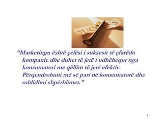 “Marketingu është çelësi i suksesit të çfarëdo
 kompanie dhe duhet të jetë i udhëhequr nga
 konsumatori me qëllim të jetë efektiv.
 Përqendrohuni më së pari në konsumatorë dhe
 mblidhni shpërblimet.”



                                                 2
 