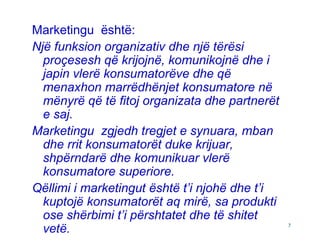 Marketingu është:
Një funksion organizativ dhe një tërësi
  proçesesh që krijojnë, komunikojnë dhe i
  japin vlerë konsumatorëve dhe që
  menaxhon marrëdhënjet konsumatore në
  mënyrë që të fitoj organizata dhe partnerët
  e saj.
Marketingu zgjedh tregjet e synuara, mban
  dhe rrit konsumatorët duke krijuar,
  shpërndarë dhe komunikuar vlerë
  konsumatore superiore.
Qëllimi i marketingut është t’i njohë dhe t’i
  kuptojë konsumatorët aq mirë, sa produkti
  ose shërbimi t’i përshtatet dhe të shitet
  vetë.                                         7
 