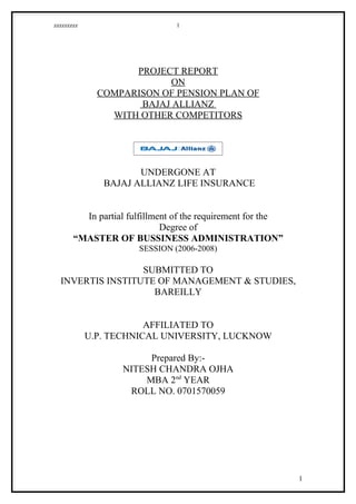 zzzzzzzzz                       1




                    PROJECT REPORT
                          ON
              COMPARISON OF PENSION PLAN OF
                     BAJAJ ALLIANZ
                WITH OTHER COMPETITORS




                      UNDERGONE AT
               BAJAJ ALLIANZ LIFE INSURANCE


         In partial fulfillment of the requirement for the
                             Degree of
       “MASTER OF BUSSINESS ADMINISTRATION”
                       SESSION (2006-2008)

                  SUBMITTED TO
  INVERTIS INSTITUTE OF MANAGEMENT & STUDIES,
                    BAREILLY


                        AFFILIATED TO
            U.P. TECHNICAL UNIVERSITY, LUCKNOW

                        Prepared By:-
                   NITESH CHANDRA OJHA
                       MBA 2nd YEAR
                    ROLL NO. 0701570059




                                                             1
 
