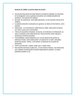 Bazdresh, M. (2000). La práctica objeto de estudio.
Una de las direcciones de este esfuerzo consiste en trabajar con docentes
en la indagación de su quehacer educativo con el doble propósito de
contribuir a la solución de material.
Se trata de coherencia entre tales elementos en el momento mismo de la
práctica.
La práctica docente, la educativa en general, se releva en los hechos como
practica
intencional y no solo técnica: nadie educa a nadie, cada quien se educa
así mismo, junto con la comunidad.
Ahora se escudriña al maestro, al alumno, al contenido a la interacción, al
aula, al contexto a las instituciones etc. Para encontrar cómo influyen y
construyen el hecho educativo.
Tal posibilidad puede realizarse si en vez de observar las partes se
observa el modo como estas partes se asocian en un todo articulado
durante la acción misma , a la manera ya descrita en la noción de
educación.
Tener una intención implica saber qué. Y saber cómo.
Nos permite reconocer cuales son , en los hechos mismos , las intenciones
que explican la articulación concreta observada en práctica ; es decir ,
podemos acceder a ver