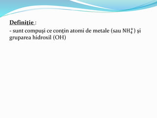 Definiţie : 
- sunt compuşi ce conţin atomi de metale (sau NH4 
+) şi 
gruparea hidroxil (OH) 
 
